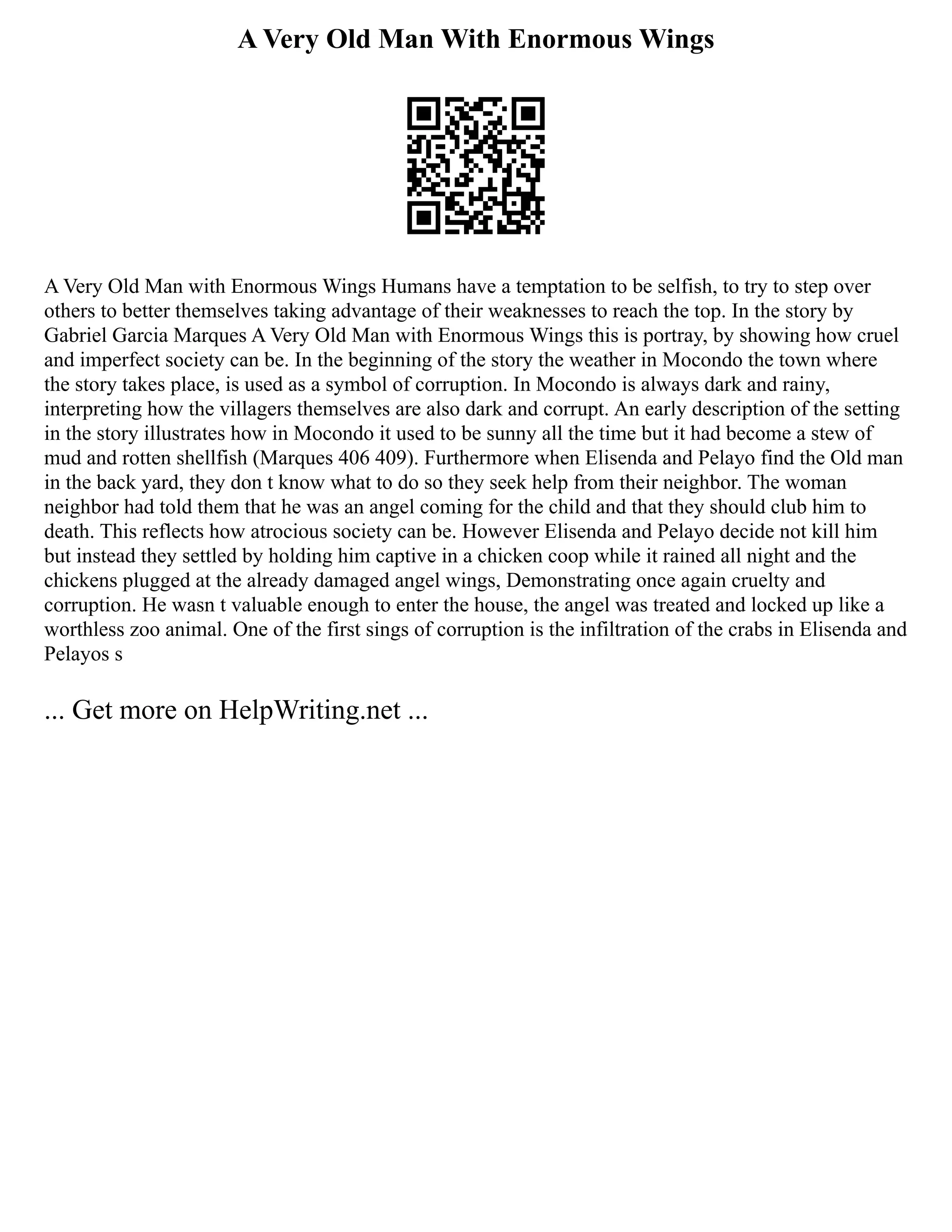A Very Old Man With Enormous Wings
A Very Old Man with Enormous Wings Humans have a temptation to be selfish, to try to step over
others to better themselves taking advantage of their weaknesses to reach the top. In the story by
Gabriel Garcia Marques A Very Old Man with Enormous Wings this is portray, by showing how cruel
and imperfect society can be. In the beginning of the story the weather in Mocondo the town where
the story takes place, is used as a symbol of corruption. In Mocondo is always dark and rainy,
interpreting how the villagers themselves are also dark and corrupt. An early description of the setting
in the story illustrates how in Mocondo it used to be sunny all the time but it had become a stew of
mud and rotten shellfish (Marques 406 409). Furthermore when Elisenda and Pelayo find the Old man
in the back yard, they don t know what to do so they seek help from their neighbor. The woman
neighbor had told them that he was an angel coming for the child and that they should club him to
death. This reflects how atrocious society can be. However Elisenda and Pelayo decide not kill him
but instead they settled by holding him captive in a chicken coop while it rained all night and the
chickens plugged at the already damaged angel wings, Demonstrating once again cruelty and
corruption. He wasn t valuable enough to enter the house, the angel was treated and locked up like a
worthless zoo animal. One of the first sings of corruption is the infiltration of the crabs in Elisenda and
Pelayos s
... Get more on HelpWriting.net ...
 
