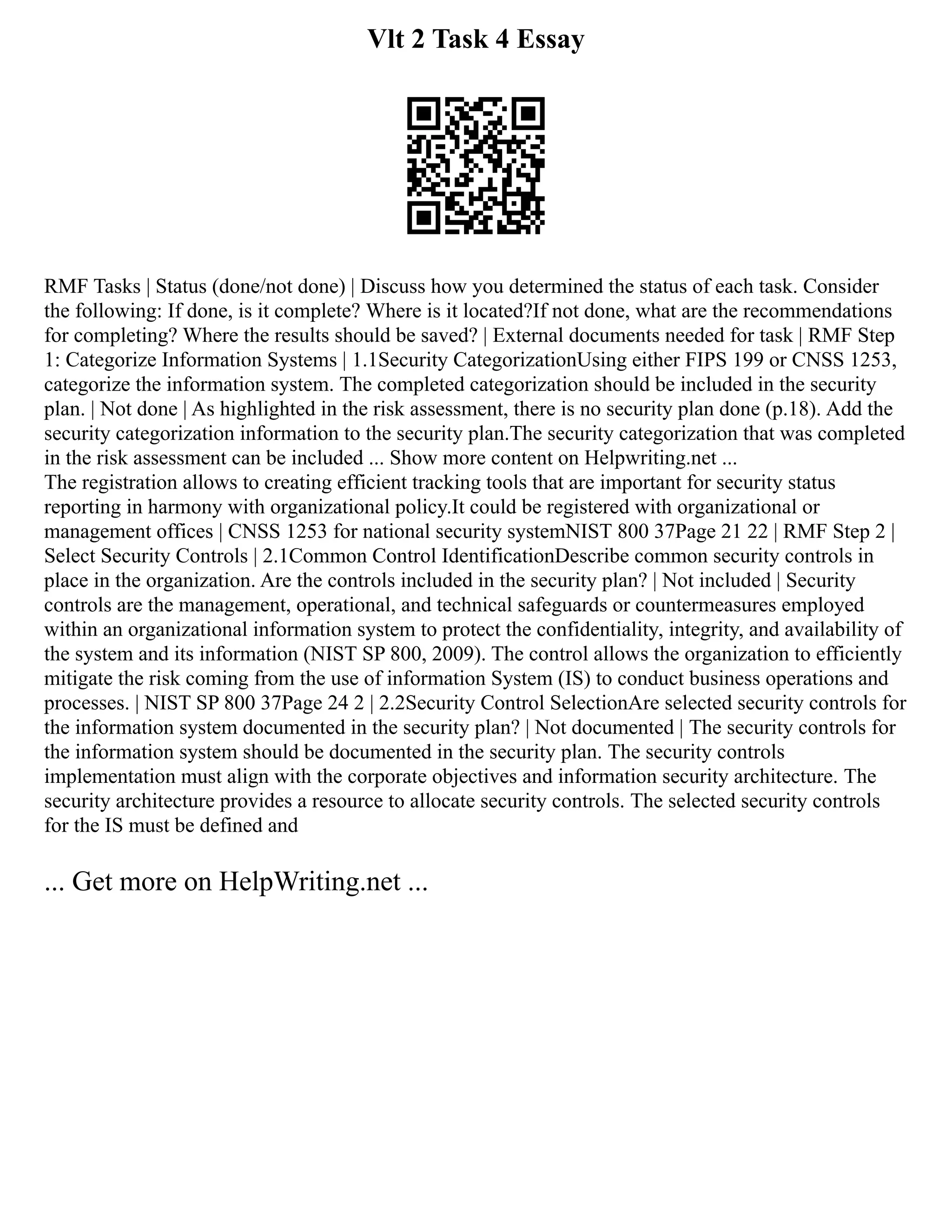 Vlt 2 Task 4 Essay
RMF Tasks | Status (done/not done) | Discuss how you determined the status of each task. Consider
the following: If done, is it complete? Where is it located?If not done, what are the recommendations
for completing? Where the results should be saved? | External documents needed for task | RMF Step
1: Categorize Information Systems | 1.1Security CategorizationUsing either FIPS 199 or CNSS 1253,
categorize the information system. The completed categorization should be included in the security
plan. | Not done | As highlighted in the risk assessment, there is no security plan done (p.18). Add the
security categorization information to the security plan.The security categorization that was completed
in the risk assessment can be included ... Show more content on Helpwriting.net ...
The registration allows to creating efficient tracking tools that are important for security status
reporting in harmony with organizational policy.It could be registered with organizational or
management offices | CNSS 1253 for national security systemNIST 800 37Page 21 22 | RMF Step 2 |
Select Security Controls | 2.1Common Control IdentificationDescribe common security controls in
place in the organization. Are the controls included in the security plan? | Not included | Security
controls are the management, operational, and technical safeguards or countermeasures employed
within an organizational information system to protect the confidentiality, integrity, and availability of
the system and its information (NIST SP 800, 2009). The control allows the organization to efficiently
mitigate the risk coming from the use of information System (IS) to conduct business operations and
processes. | NIST SP 800 37Page 24 2 | 2.2Security Control SelectionAre selected security controls for
the information system documented in the security plan? | Not documented | The security controls for
the information system should be documented in the security plan. The security controls
implementation must align with the corporate objectives and information security architecture. The
security architecture provides a resource to allocate security controls. The selected security controls
for the IS must be defined and
... Get more on HelpWriting.net ...
 