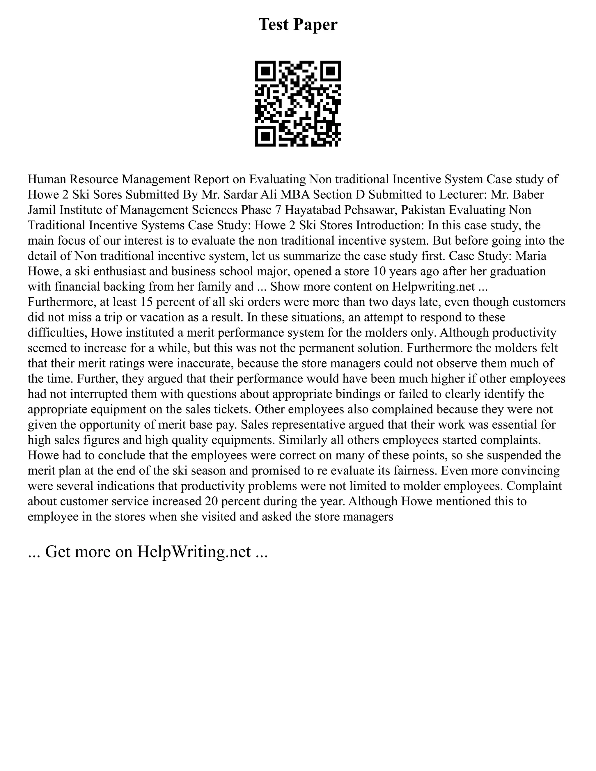 Test Paper
Human Resource Management Report on Evaluating Non traditional Incentive System Case study of
Howe 2 Ski Sores Submitted By Mr. Sardar Ali MBA Section D Submitted to Lecturer: Mr. Baber
Jamil Institute of Management Sciences Phase 7 Hayatabad Pehsawar, Pakistan Evaluating Non
Traditional Incentive Systems Case Study: Howe 2 Ski Stores Introduction: In this case study, the
main focus of our interest is to evaluate the non traditional incentive system. But before going into the
detail of Non traditional incentive system, let us summarize the case study first. Case Study: Maria
Howe, a ski enthusiast and business school major, opened a store 10 years ago after her graduation
with financial backing from her family and ... Show more content on Helpwriting.net ...
Furthermore, at least 15 percent of all ski orders were more than two days late, even though customers
did not miss a trip or vacation as a result. In these situations, an attempt to respond to these
difficulties, Howe instituted a merit performance system for the molders only. Although productivity
seemed to increase for a while, but this was not the permanent solution. Furthermore the molders felt
that their merit ratings were inaccurate, because the store managers could not observe them much of
the time. Further, they argued that their performance would have been much higher if other employees
had not interrupted them with questions about appropriate bindings or failed to clearly identify the
appropriate equipment on the sales tickets. Other employees also complained because they were not
given the opportunity of merit base pay. Sales representative argued that their work was essential for
high sales figures and high quality equipments. Similarly all others employees started complaints.
Howe had to conclude that the employees were correct on many of these points, so she suspended the
merit plan at the end of the ski season and promised to re evaluate its fairness. Even more convincing
were several indications that productivity problems were not limited to molder employees. Complaint
about customer service increased 20 percent during the year. Although Howe mentioned this to
employee in the stores when she visited and asked the store managers
... Get more on HelpWriting.net ...
 