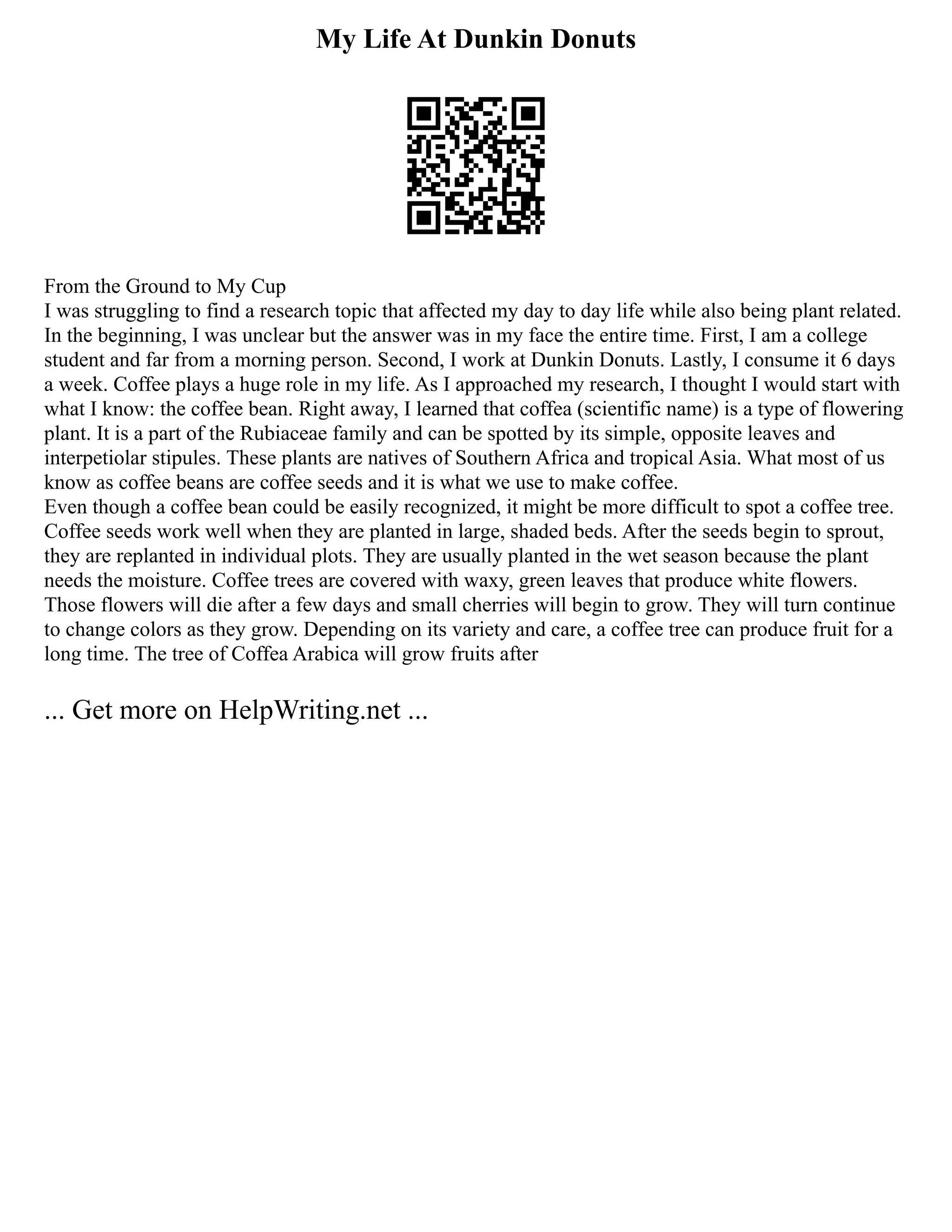My Life At Dunkin Donuts
From the Ground to My Cup
I was struggling to find a research topic that affected my day to day life while also being plant related.
In the beginning, I was unclear but the answer was in my face the entire time. First, I am a college
student and far from a morning person. Second, I work at Dunkin Donuts. Lastly, I consume it 6 days
a week. Coffee plays a huge role in my life. As I approached my research, I thought I would start with
what I know: the coffee bean. Right away, I learned that coffea (scientific name) is a type of flowering
plant. It is a part of the Rubiaceae family and can be spotted by its simple, opposite leaves and
interpetiolar stipules. These plants are natives of Southern Africa and tropical Asia. What most of us
know as coffee beans are coffee seeds and it is what we use to make coffee.
Even though a coffee bean could be easily recognized, it might be more difficult to spot a coffee tree.
Coffee seeds work well when they are planted in large, shaded beds. After the seeds begin to sprout,
they are replanted in individual plots. They are usually planted in the wet season because the plant
needs the moisture. Coffee trees are covered with waxy, green leaves that produce white flowers.
Those flowers will die after a few days and small cherries will begin to grow. They will turn continue
to change colors as they grow. Depending on its variety and care, a coffee tree can produce fruit for a
long time. The tree of Coffea Arabica will grow fruits after
... Get more on HelpWriting.net ...
 
