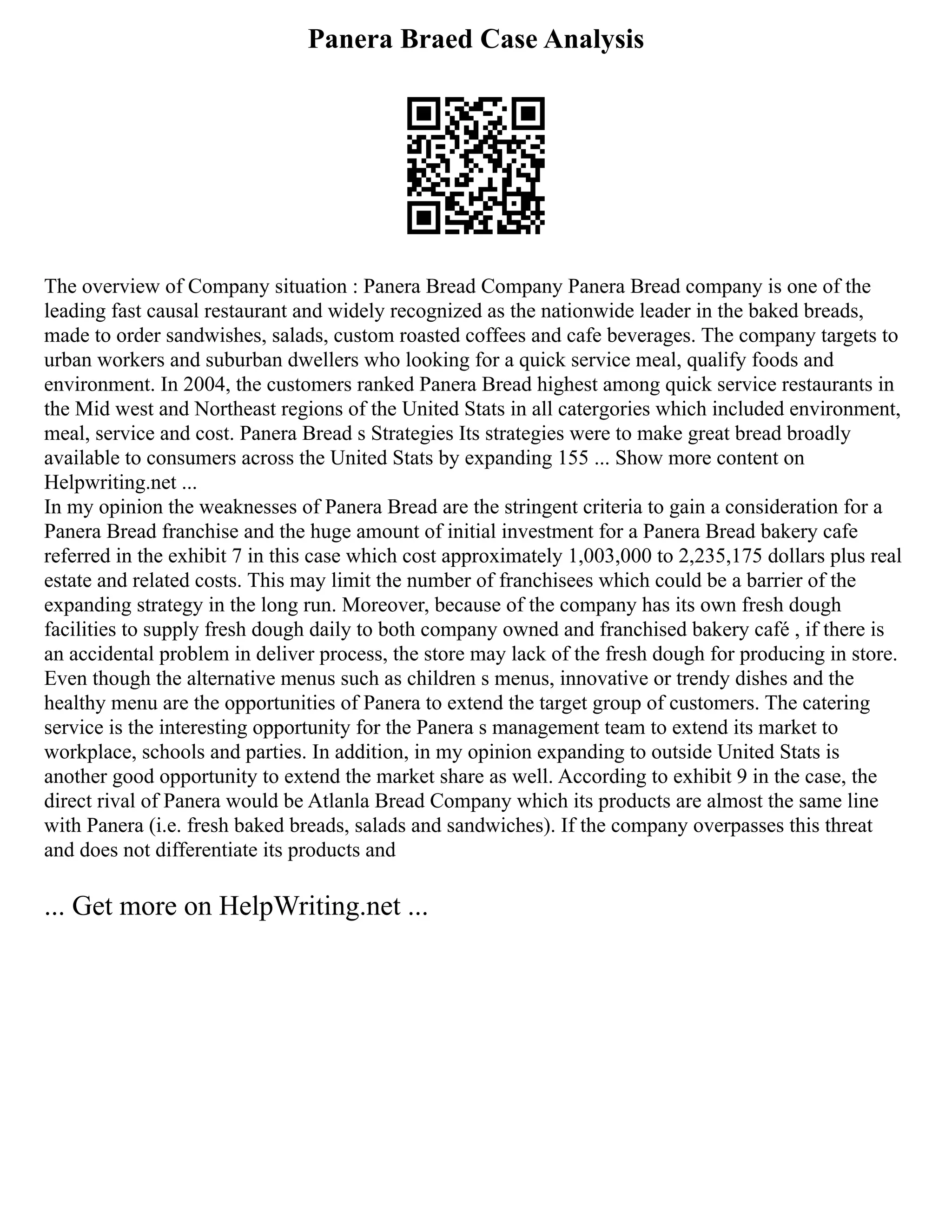 Panera Braed Case Analysis
The overview of Company situation : Panera Bread Company Panera Bread company is one of the
leading fast causal restaurant and widely recognized as the nationwide leader in the baked breads,
made to order sandwishes, salads, custom roasted coffees and cafe beverages. The company targets to
urban workers and suburban dwellers who looking for a quick service meal, qualify foods and
environment. In 2004, the customers ranked Panera Bread highest among quick service restaurants in
the Mid west and Northeast regions of the United Stats in all catergories which included environment,
meal, service and cost. Panera Bread s Strategies Its strategies were to make great bread broadly
available to consumers across the United Stats by expanding 155 ... Show more content on
Helpwriting.net ...
In my opinion the weaknesses of Panera Bread are the stringent criteria to gain a consideration for a
Panera Bread franchise and the huge amount of initial investment for a Panera Bread bakery cafe
referred in the exhibit 7 in this case which cost approximately 1,003,000 to 2,235,175 dollars plus real
estate and related costs. This may limit the number of franchisees which could be a barrier of the
expanding strategy in the long run. Moreover, because of the company has its own fresh dough
facilities to supply fresh dough daily to both company owned and franchised bakery café , if there is
an accidental problem in deliver process, the store may lack of the fresh dough for producing in store.
Even though the alternative menus such as children s menus, innovative or trendy dishes and the
healthy menu are the opportunities of Panera to extend the target group of customers. The catering
service is the interesting opportunity for the Panera s management team to extend its market to
workplace, schools and parties. In addition, in my opinion expanding to outside United Stats is
another good opportunity to extend the market share as well. According to exhibit 9 in the case, the
direct rival of Panera would be Atlanla Bread Company which its products are almost the same line
with Panera (i.e. fresh baked breads, salads and sandwiches). If the company overpasses this threat
and does not differentiate its products and
... Get more on HelpWriting.net ...
 