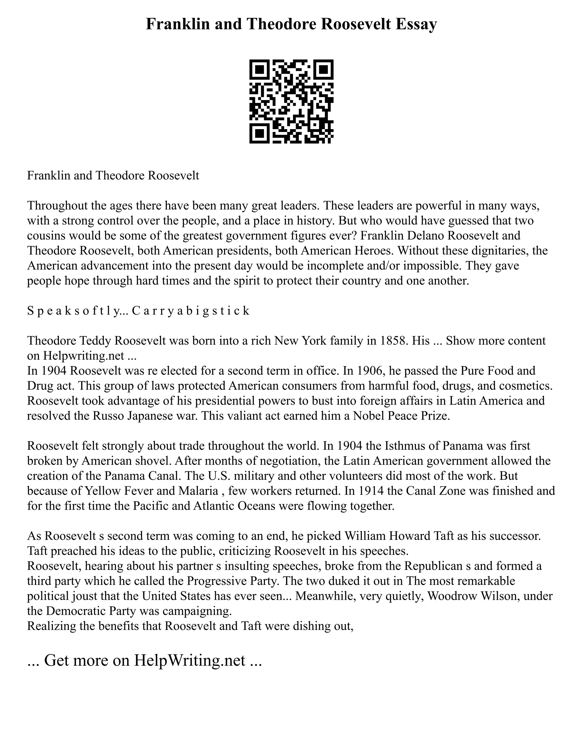 Franklin and Theodore Roosevelt Essay
Franklin and Theodore Roosevelt
Throughout the ages there have been many great leaders. These leaders are powerful in many ways,
with a strong control over the people, and a place in history. But who would have guessed that two
cousins would be some of the greatest government figures ever? Franklin Delano Roosevelt and
Theodore Roosevelt, both American presidents, both American Heroes. Without these dignitaries, the
American advancement into the present day would be incomplete and/or impossible. They gave
people hope through hard times and the spirit to protect their country and one another.
S p e a k s o f t l y... C a r r y a b i g s t i c k
Theodore Teddy Roosevelt was born into a rich New York family in 1858. His ... Show more content
on Helpwriting.net ...
In 1904 Roosevelt was re elected for a second term in office. In 1906, he passed the Pure Food and
Drug act. This group of laws protected American consumers from harmful food, drugs, and cosmetics.
Roosevelt took advantage of his presidential powers to bust into foreign affairs in Latin America and
resolved the Russo Japanese war. This valiant act earned him a Nobel Peace Prize.
Roosevelt felt strongly about trade throughout the world. In 1904 the Isthmus of Panama was first
broken by American shovel. After months of negotiation, the Latin American government allowed the
creation of the Panama Canal. The U.S. military and other volunteers did most of the work. But
because of Yellow Fever and Malaria , few workers returned. In 1914 the Canal Zone was finished and
for the first time the Pacific and Atlantic Oceans were flowing together.
As Roosevelt s second term was coming to an end, he picked William Howard Taft as his successor.
Taft preached his ideas to the public, criticizing Roosevelt in his speeches.
Roosevelt, hearing about his partner s insulting speeches, broke from the Republican s and formed a
third party which he called the Progressive Party. The two duked it out in The most remarkable
political joust that the United States has ever seen... Meanwhile, very quietly, Woodrow Wilson, under
the Democratic Party was campaigning.
Realizing the benefits that Roosevelt and Taft were dishing out,
... Get more on HelpWriting.net ...
 