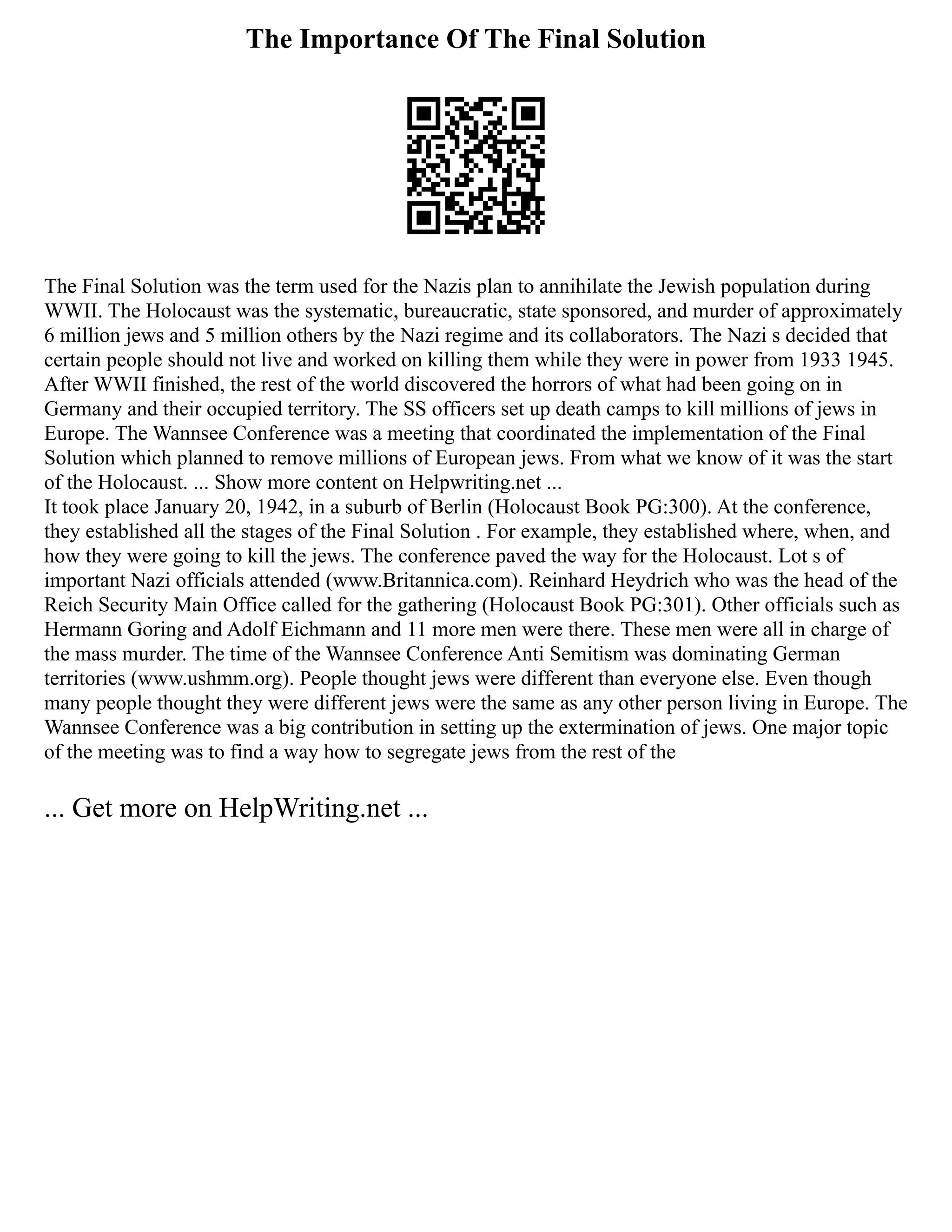 The Importance Of The Final Solution
The Final Solution was the term used for the Nazis plan to annihilate the Jewish population during
WWII. The Holocaust was the systematic, bureaucratic, state sponsored, and murder of approximately
6 million jews and 5 million others by the Nazi regime and its collaborators. The Nazi s decided that
certain people should not live and worked on killing them while they were in power from 1933 1945.
After WWII finished, the rest of the world discovered the horrors of what had been going on in
Germany and their occupied territory. The SS officers set up death camps to kill millions of jews in
Europe. The Wannsee Conference was a meeting that coordinated the implementation of the Final
Solution which planned to remove millions of European jews. From what we know of it was the start
of the Holocaust. ... Show more content on Helpwriting.net ...
It took place January 20, 1942, in a suburb of Berlin (Holocaust Book PG:300). At the conference,
they established all the stages of the Final Solution . For example, they established where, when, and
how they were going to kill the jews. The conference paved the way for the Holocaust. Lot s of
important Nazi officials attended (www.Britannica.com). Reinhard Heydrich who was the head of the
Reich Security Main Office called for the gathering (Holocaust Book PG:301). Other officials such as
Hermann Goring and Adolf Eichmann and 11 more men were there. These men were all in charge of
the mass murder. The time of the Wannsee Conference Anti Semitism was dominating German
territories (www.ushmm.org). People thought jews were different than everyone else. Even though
many people thought they were different jews were the same as any other person living in Europe. The
Wannsee Conference was a big contribution in setting up the extermination of jews. One major topic
of the meeting was to find a way how to segregate jews from the rest of the
... Get more on HelpWriting.net ...
 