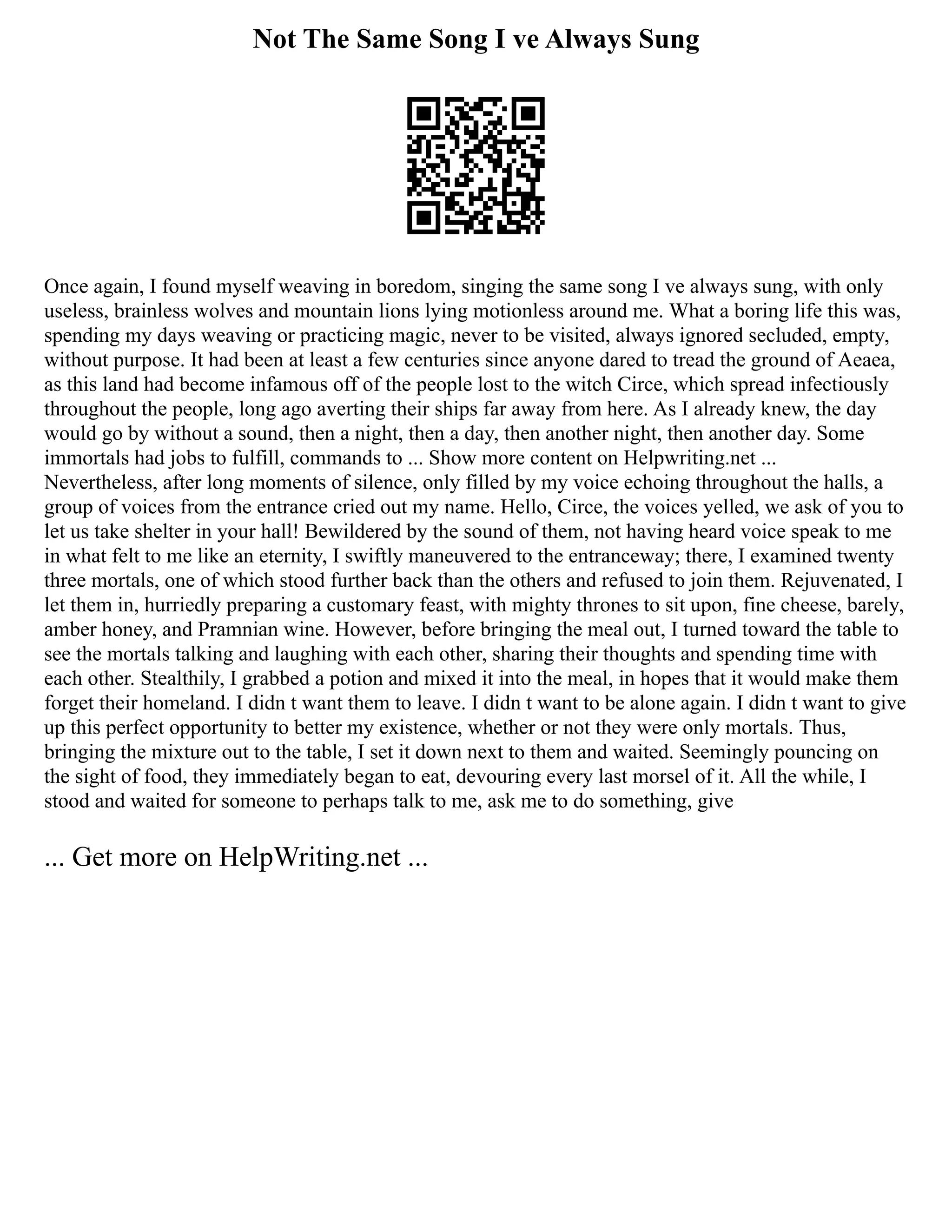 Not The Same Song I ve Always Sung
Once again, I found myself weaving in boredom, singing the same song I ve always sung, with only
useless, brainless wolves and mountain lions lying motionless around me. What a boring life this was,
spending my days weaving or practicing magic, never to be visited, always ignored secluded, empty,
without purpose. It had been at least a few centuries since anyone dared to tread the ground of Aeaea,
as this land had become infamous off of the people lost to the witch Circe, which spread infectiously
throughout the people, long ago averting their ships far away from here. As I already knew, the day
would go by without a sound, then a night, then a day, then another night, then another day. Some
immortals had jobs to fulfill, commands to ... Show more content on Helpwriting.net ...
Nevertheless, after long moments of silence, only filled by my voice echoing throughout the halls, a
group of voices from the entrance cried out my name. Hello, Circe, the voices yelled, we ask of you to
let us take shelter in your hall! Bewildered by the sound of them, not having heard voice speak to me
in what felt to me like an eternity, I swiftly maneuvered to the entranceway; there, I examined twenty
three mortals, one of which stood further back than the others and refused to join them. Rejuvenated, I
let them in, hurriedly preparing a customary feast, with mighty thrones to sit upon, fine cheese, barely,
amber honey, and Pramnian wine. However, before bringing the meal out, I turned toward the table to
see the mortals talking and laughing with each other, sharing their thoughts and spending time with
each other. Stealthily, I grabbed a potion and mixed it into the meal, in hopes that it would make them
forget their homeland. I didn t want them to leave. I didn t want to be alone again. I didn t want to give
up this perfect opportunity to better my existence, whether or not they were only mortals. Thus,
bringing the mixture out to the table, I set it down next to them and waited. Seemingly pouncing on
the sight of food, they immediately began to eat, devouring every last morsel of it. All the while, I
stood and waited for someone to perhaps talk to me, ask me to do something, give
... Get more on HelpWriting.net ...
 