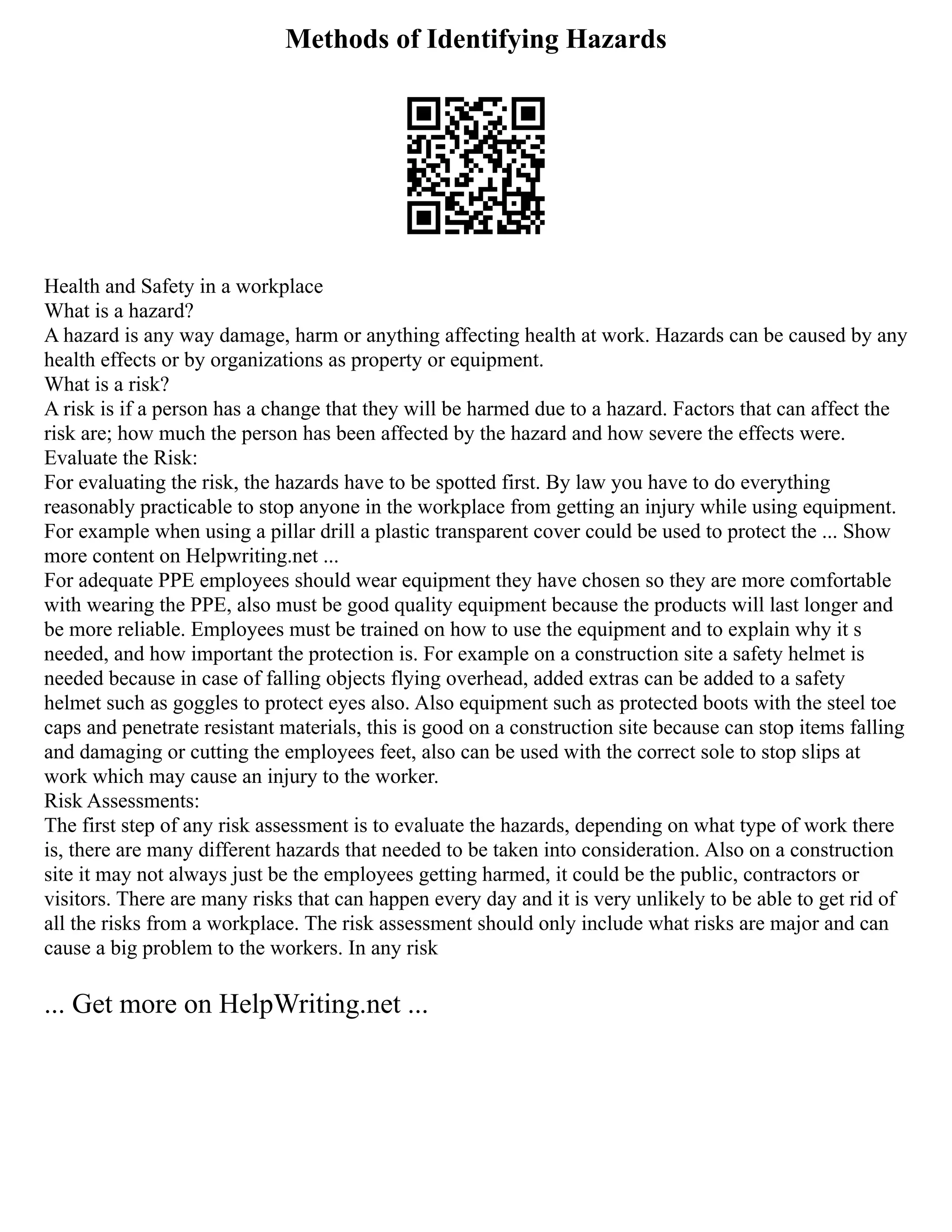 Methods of Identifying Hazards
Health and Safety in a workplace
What is a hazard?
A hazard is any way damage, harm or anything affecting health at work. Hazards can be caused by any
health effects or by organizations as property or equipment.
What is a risk?
A risk is if a person has a change that they will be harmed due to a hazard. Factors that can affect the
risk are; how much the person has been affected by the hazard and how severe the effects were.
Evaluate the Risk:
For evaluating the risk, the hazards have to be spotted first. By law you have to do everything
reasonably practicable to stop anyone in the workplace from getting an injury while using equipment.
For example when using a pillar drill a plastic transparent cover could be used to protect the ... Show
more content on Helpwriting.net ...
For adequate PPE employees should wear equipment they have chosen so they are more comfortable
with wearing the PPE, also must be good quality equipment because the products will last longer and
be more reliable. Employees must be trained on how to use the equipment and to explain why it s
needed, and how important the protection is. For example on a construction site a safety helmet is
needed because in case of falling objects flying overhead, added extras can be added to a safety
helmet such as goggles to protect eyes also. Also equipment such as protected boots with the steel toe
caps and penetrate resistant materials, this is good on a construction site because can stop items falling
and damaging or cutting the employees feet, also can be used with the correct sole to stop slips at
work which may cause an injury to the worker.
Risk Assessments:
The first step of any risk assessment is to evaluate the hazards, depending on what type of work there
is, there are many different hazards that needed to be taken into consideration. Also on a construction
site it may not always just be the employees getting harmed, it could be the public, contractors or
visitors. There are many risks that can happen every day and it is very unlikely to be able to get rid of
all the risks from a workplace. The risk assessment should only include what risks are major and can
cause a big problem to the workers. In any risk
... Get more on HelpWriting.net ...
 