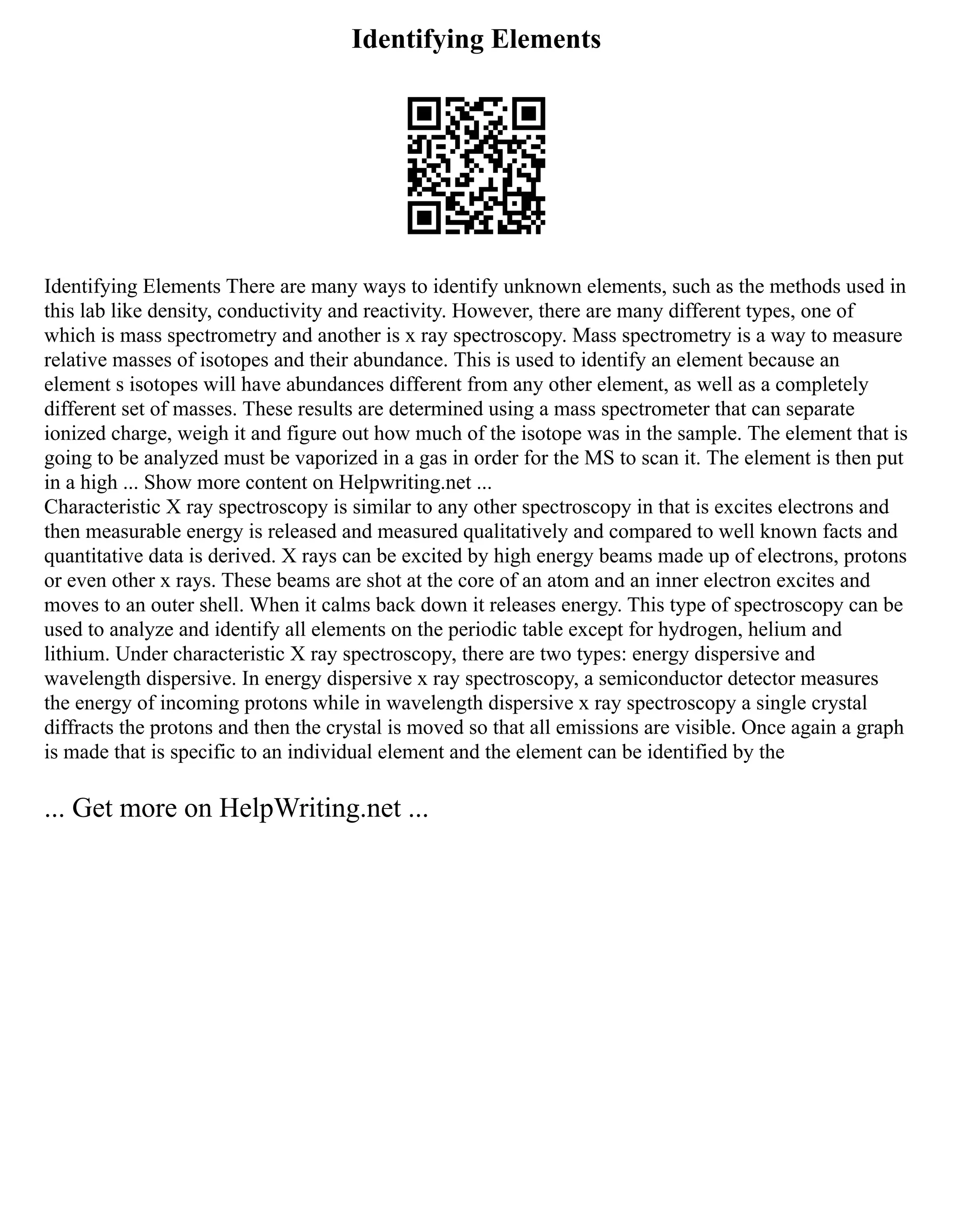 Identifying Elements
Identifying Elements There are many ways to identify unknown elements, such as the methods used in
this lab like density, conductivity and reactivity. However, there are many different types, one of
which is mass spectrometry and another is x ray spectroscopy. Mass spectrometry is a way to measure
relative masses of isotopes and their abundance. This is used to identify an element because an
element s isotopes will have abundances different from any other element, as well as a completely
different set of masses. These results are determined using a mass spectrometer that can separate
ionized charge, weigh it and figure out how much of the isotope was in the sample. The element that is
going to be analyzed must be vaporized in a gas in order for the MS to scan it. The element is then put
in a high ... Show more content on Helpwriting.net ...
Characteristic X ray spectroscopy is similar to any other spectroscopy in that is excites electrons and
then measurable energy is released and measured qualitatively and compared to well known facts and
quantitative data is derived. X rays can be excited by high energy beams made up of electrons, protons
or even other x rays. These beams are shot at the core of an atom and an inner electron excites and
moves to an outer shell. When it calms back down it releases energy. This type of spectroscopy can be
used to analyze and identify all elements on the periodic table except for hydrogen, helium and
lithium. Under characteristic X ray spectroscopy, there are two types: energy dispersive and
wavelength dispersive. In energy dispersive x ray spectroscopy, a semiconductor detector measures
the energy of incoming protons while in wavelength dispersive x ray spectroscopy a single crystal
diffracts the protons and then the crystal is moved so that all emissions are visible. Once again a graph
is made that is specific to an individual element and the element can be identified by the
... Get more on HelpWriting.net ...
 
