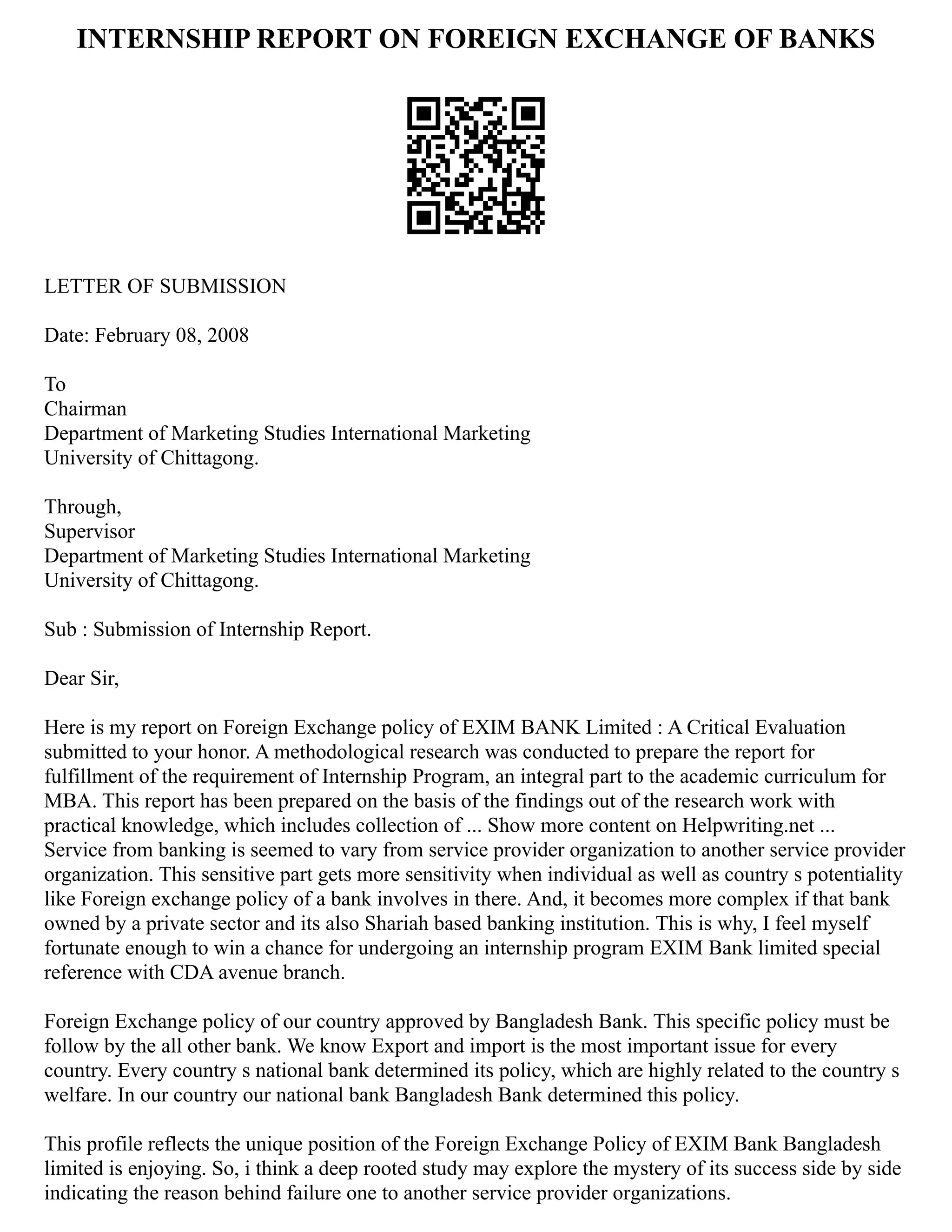 INTERNSHIP REPORT ON FOREIGN EXCHANGE OF BANKS
LETTER OF SUBMISSION
Date: February 08, 2008
To
Chairman
Department of Marketing Studies International Marketing
University of Chittagong.
Through,
Supervisor
Department of Marketing Studies International Marketing
University of Chittagong.
Sub : Submission of Internship Report.
Dear Sir,
Here is my report on Foreign Exchange policy of EXIM BANK Limited : A Critical Evaluation
submitted to your honor. A methodological research was conducted to prepare the report for
fulfillment of the requirement of Internship Program, an integral part to the academic curriculum for
MBA. This report has been prepared on the basis of the findings out of the research work with
practical knowledge, which includes collection of ... Show more content on Helpwriting.net ...
Service from banking is seemed to vary from service provider organization to another service provider
organization. This sensitive part gets more sensitivity when individual as well as country s potentiality
like Foreign exchange policy of a bank involves in there. And, it becomes more complex if that bank
owned by a private sector and its also Shariah based banking institution. This is why, I feel myself
fortunate enough to win a chance for undergoing an internship program EXIM Bank limited special
reference with CDA avenue branch.
Foreign Exchange policy of our country approved by Bangladesh Bank. This specific policy must be
follow by the all other bank. We know Export and import is the most important issue for every
country. Every country s national bank determined its policy, which are highly related to the country s
welfare. In our country our national bank Bangladesh Bank determined this policy.
This profile reflects the unique position of the Foreign Exchange Policy of EXIM Bank Bangladesh
limited is enjoying. So, i think a deep rooted study may explore the mystery of its success side by side
indicating the reason behind failure one to another service provider organizations.
 