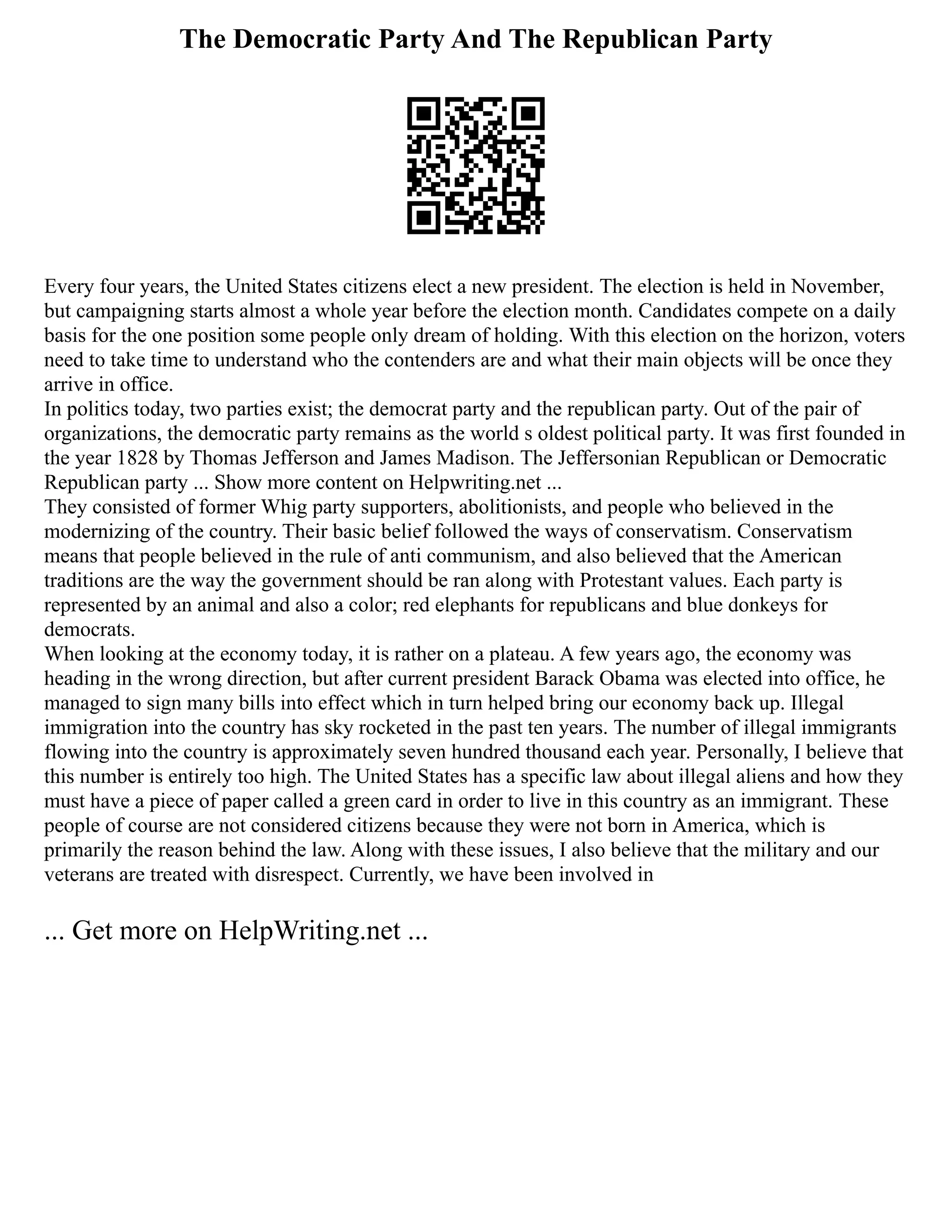 The Democratic Party And The Republican Party
Every four years, the United States citizens elect a new president. The election is held in November,
but campaigning starts almost a whole year before the election month. Candidates compete on a daily
basis for the one position some people only dream of holding. With this election on the horizon, voters
need to take time to understand who the contenders are and what their main objects will be once they
arrive in office.
In politics today, two parties exist; the democrat party and the republican party. Out of the pair of
organizations, the democratic party remains as the world s oldest political party. It was first founded in
the year 1828 by Thomas Jefferson and James Madison. The Jeffersonian Republican or Democratic
Republican party ... Show more content on Helpwriting.net ...
They consisted of former Whig party supporters, abolitionists, and people who believed in the
modernizing of the country. Their basic belief followed the ways of conservatism. Conservatism
means that people believed in the rule of anti communism, and also believed that the American
traditions are the way the government should be ran along with Protestant values. Each party is
represented by an animal and also a color; red elephants for republicans and blue donkeys for
democrats.
When looking at the economy today, it is rather on a plateau. A few years ago, the economy was
heading in the wrong direction, but after current president Barack Obama was elected into office, he
managed to sign many bills into effect which in turn helped bring our economy back up. Illegal
immigration into the country has sky rocketed in the past ten years. The number of illegal immigrants
flowing into the country is approximately seven hundred thousand each year. Personally, I believe that
this number is entirely too high. The United States has a specific law about illegal aliens and how they
must have a piece of paper called a green card in order to live in this country as an immigrant. These
people of course are not considered citizens because they were not born in America, which is
primarily the reason behind the law. Along with these issues, I also believe that the military and our
veterans are treated with disrespect. Currently, we have been involved in
... Get more on HelpWriting.net ...
 