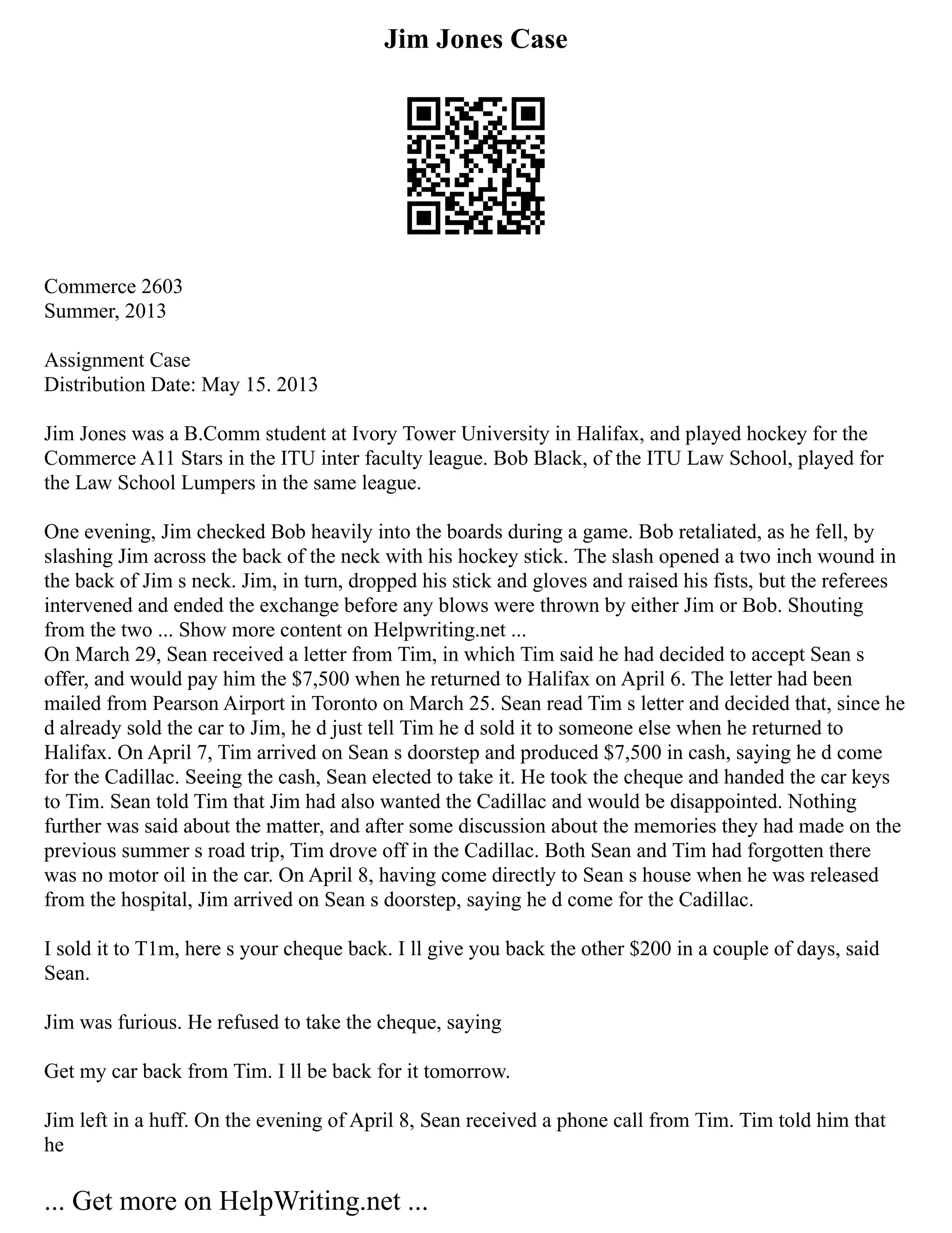 Jim Jones Case
Commerce 2603
Summer, 2013
Assignment Case
Distribution Date: May 15. 2013
Jim Jones was a B.Comm student at Ivory Tower University in Halifax, and played hockey for the
Commerce A11 Stars in the ITU inter faculty league. Bob Black, of the ITU Law School, played for
the Law School Lumpers in the same league.
One evening, Jim checked Bob heavily into the boards during a game. Bob retaliated, as he fell, by
slashing Jim across the back of the neck with his hockey stick. The slash opened a two inch wound in
the back of Jim s neck. Jim, in turn, dropped his stick and gloves and raised his fists, but the referees
intervened and ended the exchange before any blows were thrown by either Jim or Bob. Shouting
from the two ... Show more content on Helpwriting.net ...
On March 29, Sean received a letter from Tim, in which Tim said he had decided to accept Sean s
offer, and would pay him the $7,500 when he returned to Halifax on April 6. The letter had been
mailed from Pearson Airport in Toronto on March 25. Sean read Tim s letter and decided that, since he
d already sold the car to Jim, he d just tell Tim he d sold it to someone else when he returned to
Halifax. On April 7, Tim arrived on Sean s doorstep and produced $7,500 in cash, saying he d come
for the Cadillac. Seeing the cash, Sean elected to take it. He took the cheque and handed the car keys
to Tim. Sean told Tim that Jim had also wanted the Cadillac and would be disappointed. Nothing
further was said about the matter, and after some discussion about the memories they had made on the
previous summer s road trip, Tim drove off in the Cadillac. Both Sean and Tim had forgotten there
was no motor oil in the car. On April 8, having come directly to Sean s house when he was released
from the hospital, Jim arrived on Sean s doorstep, saying he d come for the Cadillac.
I sold it to T1m, here s your cheque back. I ll give you back the other $200 in a couple of days, said
Sean.
Jim was furious. He refused to take the cheque, saying
Get my car back from Tim. I ll be back for it tomorrow.
Jim left in a huff. On the evening of April 8, Sean received a phone call from Tim. Tim told him that
he
... Get more on HelpWriting.net ...
 