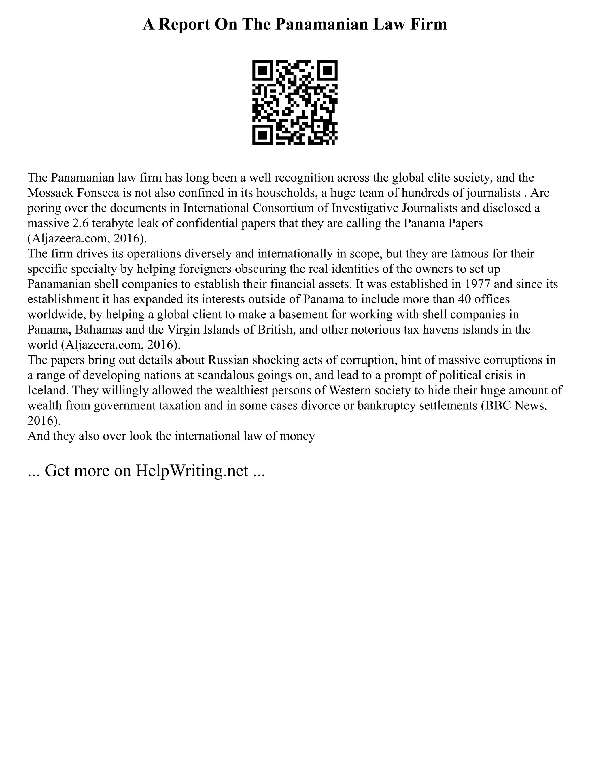 A Report On The Panamanian Law Firm
The Panamanian law firm has long been a well recognition across the global elite society, and the
Mossack Fonseca is not also confined in its households, a huge team of hundreds of journalists . Are
poring over the documents in International Consortium of Investigative Journalists and disclosed a
massive 2.6 terabyte leak of confidential papers that they are calling the Panama Papers
(Aljazeera.com, 2016).
The firm drives its operations diversely and internationally in scope, but they are famous for their
specific specialty by helping foreigners obscuring the real identities of the owners to set up
Panamanian shell companies to establish their financial assets. It was established in 1977 and since its
establishment it has expanded its interests outside of Panama to include more than 40 offices
worldwide, by helping a global client to make a basement for working with shell companies in
Panama, Bahamas and the Virgin Islands of British, and other notorious tax havens islands in the
world (Aljazeera.com, 2016).
The papers bring out details about Russian shocking acts of corruption, hint of massive corruptions in
a range of developing nations at scandalous goings on, and lead to a prompt of political crisis in
Iceland. They willingly allowed the wealthiest persons of Western society to hide their huge amount of
wealth from government taxation and in some cases divorce or bankruptcy settlements (BBC News,
2016).
And they also over look the international law of money
... Get more on HelpWriting.net ...
 