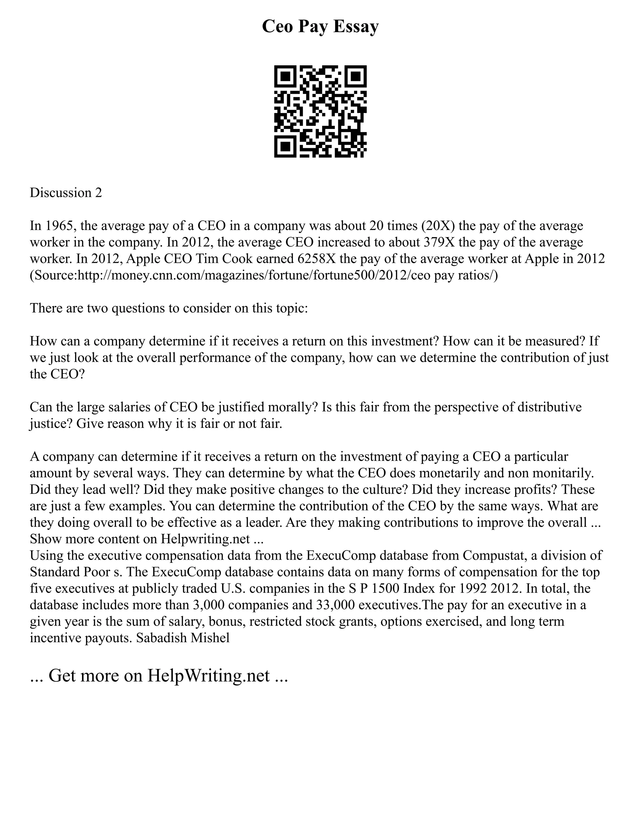 Ceo Pay Essay
Discussion 2
In 1965, the average pay of a CEO in a company was about 20 times (20X) the pay of the average
worker in the company. In 2012, the average CEO increased to about 379X the pay of the average
worker. In 2012, Apple CEO Tim Cook earned 6258X the pay of the average worker at Apple in 2012
(Source:http://money.cnn.com/magazines/fortune/fortune500/2012/ceo pay ratios/)
There are two questions to consider on this topic:
How can a company determine if it receives a return on this investment? How can it be measured? If
we just look at the overall performance of the company, how can we determine the contribution of just
the CEO?
Can the large salaries of CEO be justified morally? Is this fair from the perspective of distributive
justice? Give reason why it is fair or not fair.
A company can determine if it receives a return on the investment of paying a CEO a particular
amount by several ways. They can determine by what the CEO does monetarily and non monitarily.
Did they lead well? Did they make positive changes to the culture? Did they increase profits? These
are just a few examples. You can determine the contribution of the CEO by the same ways. What are
they doing overall to be effective as a leader. Are they making contributions to improve the overall ...
Show more content on Helpwriting.net ...
Using the executive compensation data from the ExecuComp database from Compustat, a division of
Standard Poor s. The ExecuComp database contains data on many forms of compensation for the top
five executives at publicly traded U.S. companies in the S P 1500 Index for 1992 2012. In total, the
database includes more than 3,000 companies and 33,000 executives.The pay for an executive in a
given year is the sum of salary, bonus, restricted stock grants, options exercised, and long term
incentive payouts. Sabadish Mishel
... Get more on HelpWriting.net ...
 