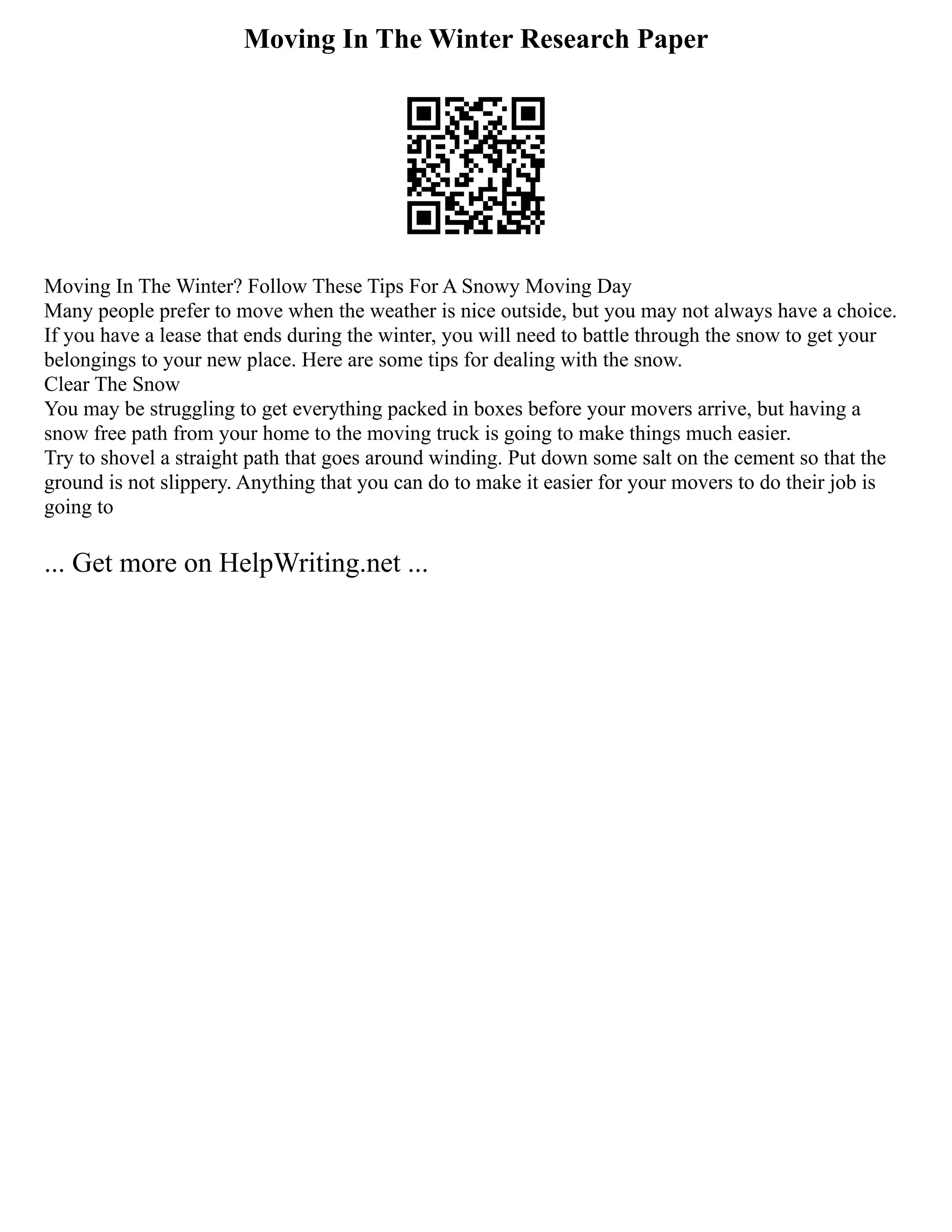 Moving In The Winter Research Paper
Moving In The Winter? Follow These Tips For A Snowy Moving Day
Many people prefer to move when the weather is nice outside, but you may not always have a choice.
If you have a lease that ends during the winter, you will need to battle through the snow to get your
belongings to your new place. Here are some tips for dealing with the snow.
Clear The Snow
You may be struggling to get everything packed in boxes before your movers arrive, but having a
snow free path from your home to the moving truck is going to make things much easier.
Try to shovel a straight path that goes around winding. Put down some salt on the cement so that the
ground is not slippery. Anything that you can do to make it easier for your movers to do their job is
going to
... Get more on HelpWriting.net ...
 