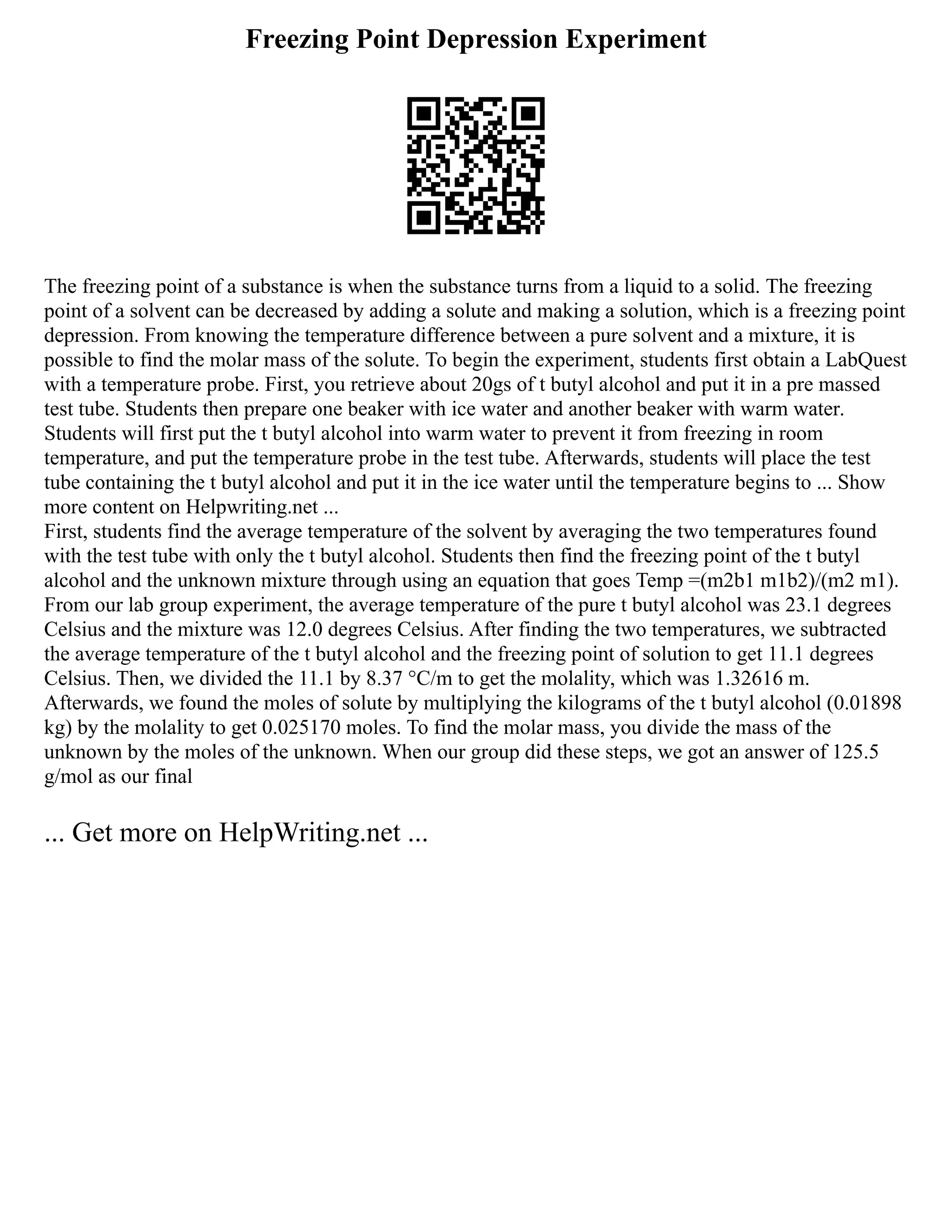 Freezing Point Depression Experiment
The freezing point of a substance is when the substance turns from a liquid to a solid. The freezing
point of a solvent can be decreased by adding a solute and making a solution, which is a freezing point
depression. From knowing the temperature difference between a pure solvent and a mixture, it is
possible to find the molar mass of the solute. To begin the experiment, students first obtain a LabQuest
with a temperature probe. First, you retrieve about 20gs of t butyl alcohol and put it in a pre massed
test tube. Students then prepare one beaker with ice water and another beaker with warm water.
Students will first put the t butyl alcohol into warm water to prevent it from freezing in room
temperature, and put the temperature probe in the test tube. Afterwards, students will place the test
tube containing the t butyl alcohol and put it in the ice water until the temperature begins to ... Show
more content on Helpwriting.net ...
First, students find the average temperature of the solvent by averaging the two temperatures found
with the test tube with only the t butyl alcohol. Students then find the freezing point of the t butyl
alcohol and the unknown mixture through using an equation that goes Temp =(m2b1 m1b2)/(m2 m1).
From our lab group experiment, the average temperature of the pure t butyl alcohol was 23.1 degrees
Celsius and the mixture was 12.0 degrees Celsius. After finding the two temperatures, we subtracted
the average temperature of the t butyl alcohol and the freezing point of solution to get 11.1 degrees
Celsius. Then, we divided the 11.1 by 8.37 °C/m to get the molality, which was 1.32616 m.
Afterwards, we found the moles of solute by multiplying the kilograms of the t butyl alcohol (0.01898
kg) by the molality to get 0.025170 moles. To find the molar mass, you divide the mass of the
unknown by the moles of the unknown. When our group did these steps, we got an answer of 125.5
g/mol as our final
... Get more on HelpWriting.net ...
 