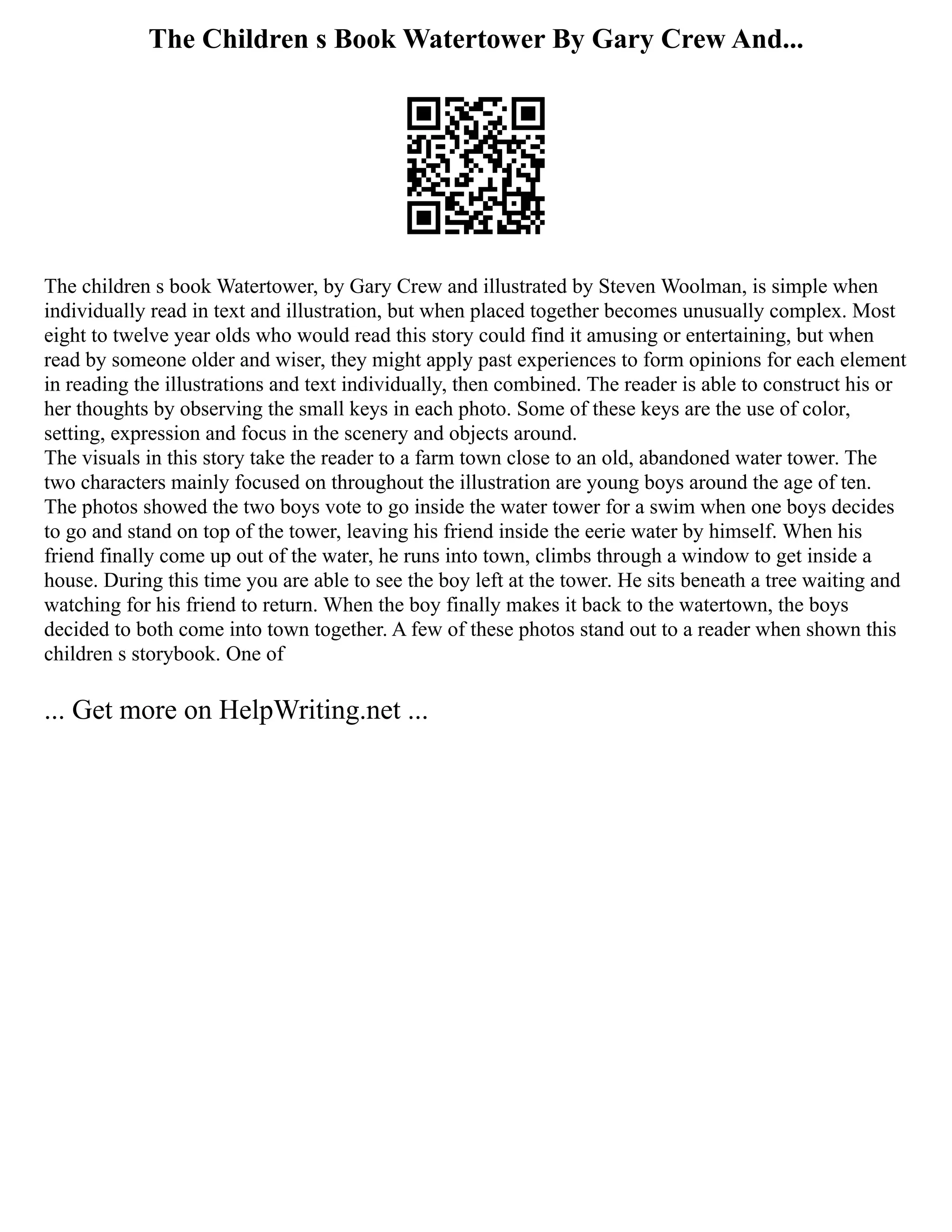 The Children s Book Watertower By Gary Crew And...
The children s book Watertower, by Gary Crew and illustrated by Steven Woolman, is simple when
individually read in text and illustration, but when placed together becomes unusually complex. Most
eight to twelve year olds who would read this story could find it amusing or entertaining, but when
read by someone older and wiser, they might apply past experiences to form opinions for each element
in reading the illustrations and text individually, then combined. The reader is able to construct his or
her thoughts by observing the small keys in each photo. Some of these keys are the use of color,
setting, expression and focus in the scenery and objects around.
The visuals in this story take the reader to a farm town close to an old, abandoned water tower. The
two characters mainly focused on throughout the illustration are young boys around the age of ten.
The photos showed the two boys vote to go inside the water tower for a swim when one boys decides
to go and stand on top of the tower, leaving his friend inside the eerie water by himself. When his
friend finally come up out of the water, he runs into town, climbs through a window to get inside a
house. During this time you are able to see the boy left at the tower. He sits beneath a tree waiting and
watching for his friend to return. When the boy finally makes it back to the watertown, the boys
decided to both come into town together. A few of these photos stand out to a reader when shown this
children s storybook. One of
... Get more on HelpWriting.net ...
 