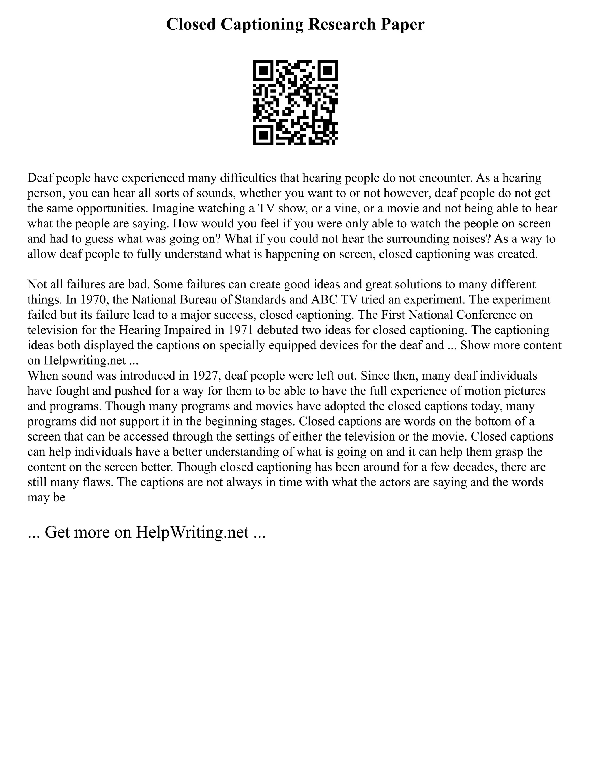 Closed Captioning Research Paper
Deaf people have experienced many difficulties that hearing people do not encounter. As a hearing
person, you can hear all sorts of sounds, whether you want to or not however, deaf people do not get
the same opportunities. Imagine watching a TV show, or a vine, or a movie and not being able to hear
what the people are saying. How would you feel if you were only able to watch the people on screen
and had to guess what was going on? What if you could not hear the surrounding noises? As a way to
allow deaf people to fully understand what is happening on screen, closed captioning was created.
Not all failures are bad. Some failures can create good ideas and great solutions to many different
things. In 1970, the National Bureau of Standards and ABC TV tried an experiment. The experiment
failed but its failure lead to a major success, closed captioning. The First National Conference on
television for the Hearing Impaired in 1971 debuted two ideas for closed captioning. The captioning
ideas both displayed the captions on specially equipped devices for the deaf and ... Show more content
on Helpwriting.net ...
When sound was introduced in 1927, deaf people were left out. Since then, many deaf individuals
have fought and pushed for a way for them to be able to have the full experience of motion pictures
and programs. Though many programs and movies have adopted the closed captions today, many
programs did not support it in the beginning stages. Closed captions are words on the bottom of a
screen that can be accessed through the settings of either the television or the movie. Closed captions
can help individuals have a better understanding of what is going on and it can help them grasp the
content on the screen better. Though closed captioning has been around for a few decades, there are
still many flaws. The captions are not always in time with what the actors are saying and the words
may be
... Get more on HelpWriting.net ...
 