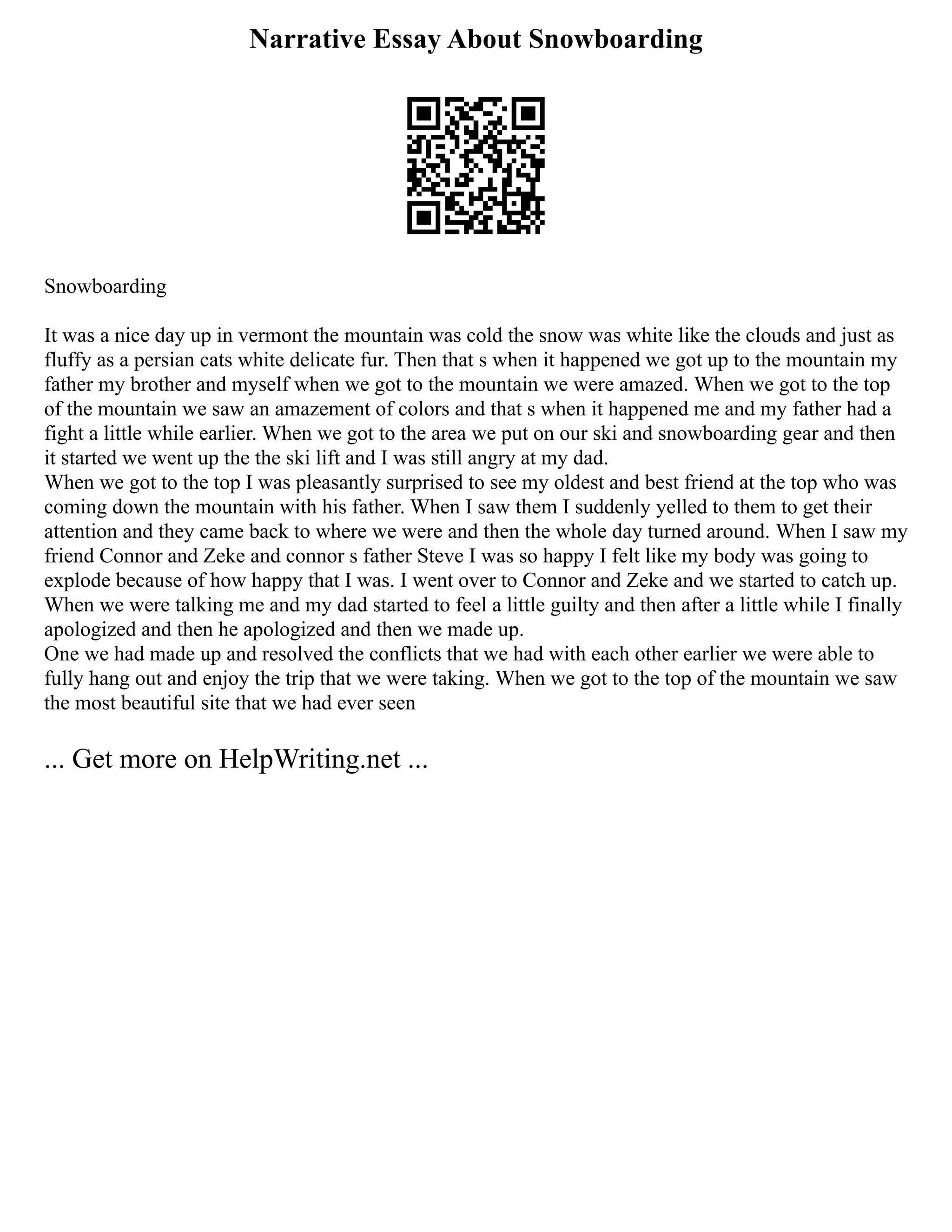 Narrative Essay About Snowboarding
Snowboarding
It was a nice day up in vermont the mountain was cold the snow was white like the clouds and just as
fluffy as a persian cats white delicate fur. Then that s when it happened we got up to the mountain my
father my brother and myself when we got to the mountain we were amazed. When we got to the top
of the mountain we saw an amazement of colors and that s when it happened me and my father had a
fight a little while earlier. When we got to the area we put on our ski and snowboarding gear and then
it started we went up the the ski lift and I was still angry at my dad.
When we got to the top I was pleasantly surprised to see my oldest and best friend at the top who was
coming down the mountain with his father. When I saw them I suddenly yelled to them to get their
attention and they came back to where we were and then the whole day turned around. When I saw my
friend Connor and Zeke and connor s father Steve I was so happy I felt like my body was going to
explode because of how happy that I was. I went over to Connor and Zeke and we started to catch up.
When we were talking me and my dad started to feel a little guilty and then after a little while I finally
apologized and then he apologized and then we made up.
One we had made up and resolved the conflicts that we had with each other earlier we were able to
fully hang out and enjoy the trip that we were taking. When we got to the top of the mountain we saw
the most beautiful site that we had ever seen
... Get more on HelpWriting.net ...
 