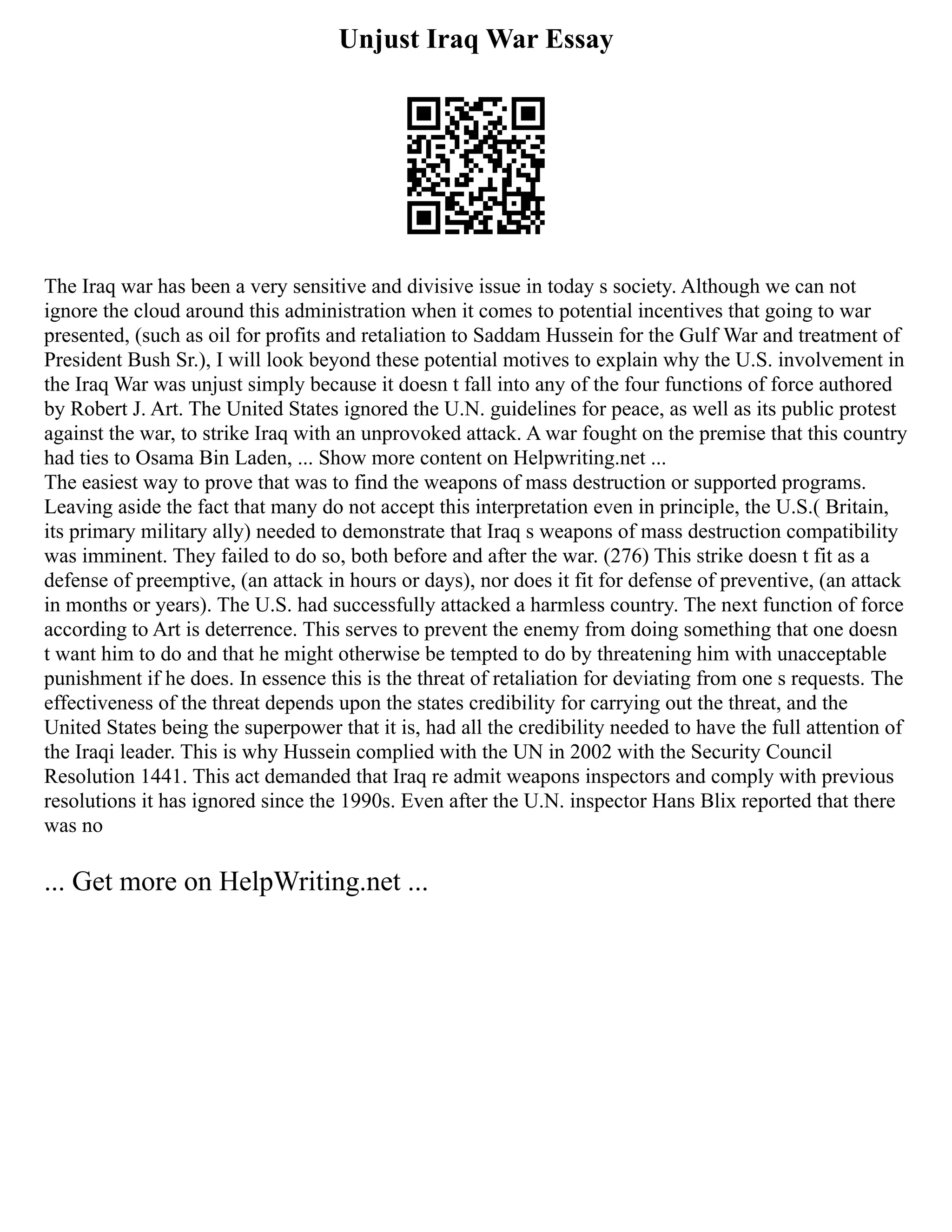 Unjust Iraq War Essay
The Iraq war has been a very sensitive and divisive issue in today s society. Although we can not
ignore the cloud around this administration when it comes to potential incentives that going to war
presented, (such as oil for profits and retaliation to Saddam Hussein for the Gulf War and treatment of
President Bush Sr.), I will look beyond these potential motives to explain why the U.S. involvement in
the Iraq War was unjust simply because it doesn t fall into any of the four functions of force authored
by Robert J. Art. The United States ignored the U.N. guidelines for peace, as well as its public protest
against the war, to strike Iraq with an unprovoked attack. A war fought on the premise that this country
had ties to Osama Bin Laden, ... Show more content on Helpwriting.net ...
The easiest way to prove that was to find the weapons of mass destruction or supported programs.
Leaving aside the fact that many do not accept this interpretation even in principle, the U.S.( Britain,
its primary military ally) needed to demonstrate that Iraq s weapons of mass destruction compatibility
was imminent. They failed to do so, both before and after the war. (276) This strike doesn t fit as a
defense of preemptive, (an attack in hours or days), nor does it fit for defense of preventive, (an attack
in months or years). The U.S. had successfully attacked a harmless country. The next function of force
according to Art is deterrence. This serves to prevent the enemy from doing something that one doesn
t want him to do and that he might otherwise be tempted to do by threatening him with unacceptable
punishment if he does. In essence this is the threat of retaliation for deviating from one s requests. The
effectiveness of the threat depends upon the states credibility for carrying out the threat, and the
United States being the superpower that it is, had all the credibility needed to have the full attention of
the Iraqi leader. This is why Hussein complied with the UN in 2002 with the Security Council
Resolution 1441. This act demanded that Iraq re admit weapons inspectors and comply with previous
resolutions it has ignored since the 1990s. Even after the U.N. inspector Hans Blix reported that there
was no
... Get more on HelpWriting.net ...
 