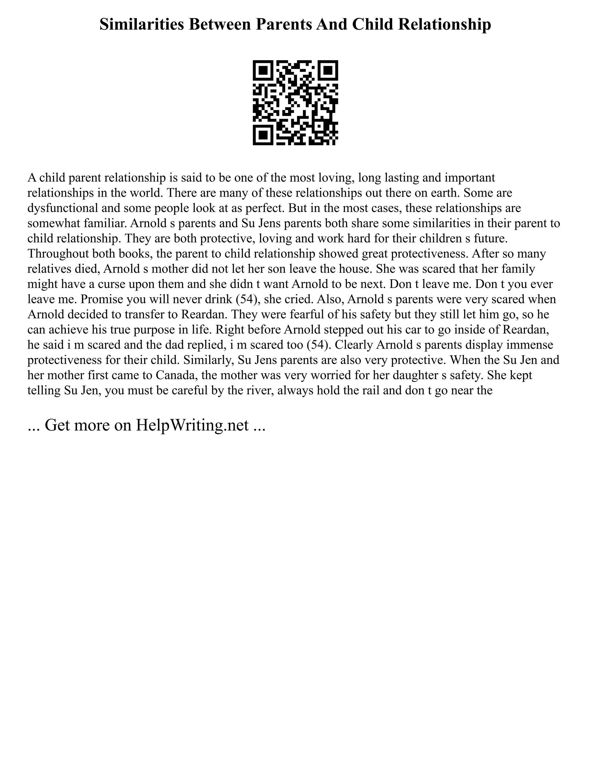 Similarities Between Parents And Child Relationship
A child parent relationship is said to be one of the most loving, long lasting and important
relationships in the world. There are many of these relationships out there on earth. Some are
dysfunctional and some people look at as perfect. But in the most cases, these relationships are
somewhat familiar. Arnold s parents and Su Jens parents both share some similarities in their parent to
child relationship. They are both protective, loving and work hard for their children s future.
Throughout both books, the parent to child relationship showed great protectiveness. After so many
relatives died, Arnold s mother did not let her son leave the house. She was scared that her family
might have a curse upon them and she didn t want Arnold to be next. Don t leave me. Don t you ever
leave me. Promise you will never drink (54), she cried. Also, Arnold s parents were very scared when
Arnold decided to transfer to Reardan. They were fearful of his safety but they still let him go, so he
can achieve his true purpose in life. Right before Arnold stepped out his car to go inside of Reardan,
he said i m scared and the dad replied, i m scared too (54). Clearly Arnold s parents display immense
protectiveness for their child. Similarly, Su Jens parents are also very protective. When the Su Jen and
her mother first came to Canada, the mother was very worried for her daughter s safety. She kept
telling Su Jen, you must be careful by the river, always hold the rail and don t go near the
... Get more on HelpWriting.net ...
 