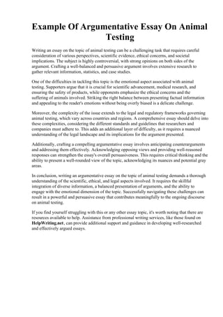 Example Of Argumentative Essay On Animal
Testing
Writing an essay on the topic of animal testing can be a challenging task that requires careful
consideration of various perspectives, scientific evidence, ethical concerns, and societal
implications. The subject is highly controversial, with strong opinions on both sides of the
argument. Crafting a well-balanced and persuasive argument involves extensive research to
gather relevant information, statistics, and case studies.
One of the difficulties in tackling this topic is the emotional aspect associated with animal
testing. Supporters argue that it is crucial for scientific advancement, medical research, and
ensuring the safety of products, while opponents emphasize the ethical concerns and the
suffering of animals involved. Striking the right balance between presenting factual information
and appealing to the reader's emotions without being overly biased is a delicate challenge.
Moreover, the complexity of the issue extends to the legal and regulatory frameworks governing
animal testing, which vary across countries and regions. A comprehensive essay should delve into
these complexities, considering the different standards and guidelines that researchers and
companies must adhere to. This adds an additional layer of difficulty, as it requires a nuanced
understanding of the legal landscape and its implications for the argument presented.
Additionally, crafting a compelling argumentative essay involves anticipating counterarguments
and addressing them effectively. Acknowledging opposing views and providing well-reasoned
responses can strengthen the essay's overall persuasiveness. This requires critical thinking and the
ability to present a well-rounded view of the topic, acknowledging its nuances and potential gray
areas.
In conclusion, writing an argumentative essay on the topic of animal testing demands a thorough
understanding of the scientific, ethical, and legal aspects involved. It requires the skillful
integration of diverse information, a balanced presentation of arguments, and the ability to
engage with the emotional dimension of the topic. Successfully navigating these challenges can
result in a powerful and persuasive essay that contributes meaningfully to the ongoing discourse
on animal testing.
If you find yourself struggling with this or any other essay topic, it's worth noting that there are
resources available to help. Assistance from professional writing services, like those found on
HelpWriting.net, can provide additional support and guidance in developing well-researched
and effectively argued essays.
Example Of Argumentative Essay On Animal TestingExample Of Argumentative Essay On
Animal Testing
 