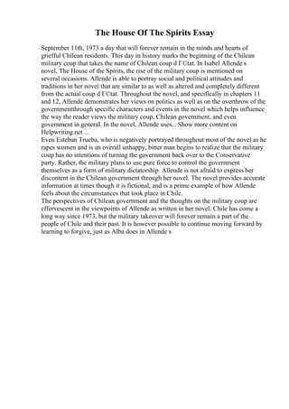 The House Of The Spirits Essay
September 11th, 1973 a day that will forever remain in the minds and hearts of
griefful Chilean residents. This day in history marks the beginning of the Chilean
military coup that takes the name of Chilean coup d Г©tat. In Isabel Allende s
novel, The House of the Spirits, the rise of the military coup is mentioned on
several occasions. Allende is able to portray social and political attitudes and
traditions in her novel that are similar to as well as altered and completely different
from the actual coup d Г©tat. Throughout the novel, and specifically in chapters 11
and 12, Allende demonstrates her views on politics as well as on the overthrow of the
governmentthrough specific characters and events in the novel which helps influence
the way the reader views the military coup, Chilean government, and even
government in general. In the novel, Allende uses... Show more content on
Helpwriting.net ...
Even Esteban Trueba, who is negatively portrayed throughout most of the novel as he
rapes women and is an overall unhappy, bitter man begins to realize that the military
coup has no intentions of turning the government back over to the Conservative
party. Rather, the military plans to use pure force to control the government
themselves as a form of military dictatorship. Allende is not afraid to express her
discontent in the Chilean government through her novel. The novel provides accurate
information at times though it is fictional, and is a prime example of how Allende
feels about the circumstances that took place in Chile.
The perspectives of Chilean government and the thoughts on the military coup are
effervescent in the viewpoints of Allende as written in her novel. Chile has come a
long way since 1973, but the military takeover will forever remain a part of the
people of Chile and their past. It is however possible to continue moving forward by
learning to forgive, just as Alba does in Allende s
 