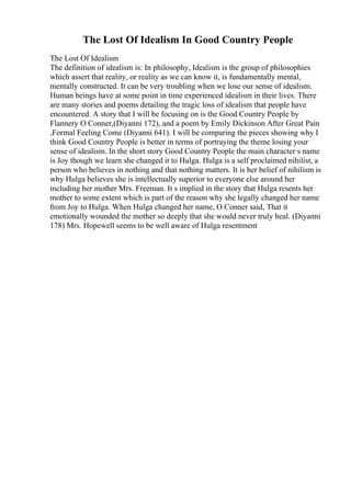 The Lost Of Idealism In Good Country People
The Lost Of Idealism
The definition of idealism is: In philosophy, Idealism is the group of philosophies
which assert that reality, or reality as we can know it, is fundamentally mental,
mentally constructed. It can be very troubling when we lose our sense of idealism.
Human beings have at some point in time experienced idealism in their lives. There
are many stories and poems detailing the tragic loss of idealism that people have
encountered. A story that I will be focusing on is the Good Country People by
Flannery O Conner,(Diyanni 172), and a poem by Emily Dickinson After Great Pain
,Formal Feeling Come (Diyanni 641). I will be comparing the pieces showing why I
think Good Country People is better in terms of portraying the theme losing your
sense of idealism. In the short story Good Country People the main character s name
is Joy though we learn she changed it to Hulga. Hulga is a self proclaimed nihilist, a
person who believes in nothing and that nothing matters. It is her belief of nihilism is
why Hulga believes she is intellectually superior to everyone else around her
including her mother Mrs. Freeman. It s implied in the story that Hulga resents her
mother to some extent which is part of the reason why she legally changed her name
from Joy to Hulga. When Hulga changed her name, O Conner said, That it
emotionally wounded the mother so deeply that she would never truly heal. (Diyanni
178) Mrs. Hopewell seems to be well aware of Hulga resentment
 