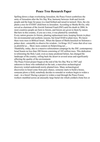 Peace Tree Research Paper
Spilling down a slope overlooking Jerusalem, the Peace Forest symbolizes the
unity of Jerusalem after the Six Day War, harmony between Arab and Jewish
people and the hope for peace in a land birthed and raised in turmoil. Here, the city
plants a tree for EVERY child born in Jerusalem. According to Moshe Rivlin, who
served as chairman of the Jewish National Fund (JNF) until his death in 2004, In
most countries people are born to forests, and forests are given to them by nature.
But here in this country, if you see a tree, it was planted by somebody.
Every nation grooms its forests, planting replacement trees, keeping forests in place
for environmental and aesthetic reasons, but Israel HAD to plant trees. We know
there were trees in Biblical Israel...When the Queen of Sheba knocked on Solomon s
palace door...ostensibly to observe his wisdom...1st Kings 10:27 notes that silver was
as plentiful as ... Show more content on Helpwriting.net ...
Thankfully, today, due to a massive reforestation campaign by the JNF, contemporary
Israel boasts no less than 280 forests consisting of 185 million trees. This dedication
to reforesting the Holy Land, even as many predicted failure, has changed the
landscape of the country, rolling back the desert in several areas and significantly
affecting the quality of the environment.
The Peace Forest project began at the end of the Six Day War in 1967 and
unknown to those who embarked on the task, a marvelous archaeological
discovery waited underneath newly planted trees. Many archaeological
discoveries in Israel come from pure chance, someone starts to build a house,
someone plows a field, somebody decides to remodel or workers begin to widen a
road....in a forest! During a project to widen a road through the Peace Forest,
workers stumbled across an unusually large burial site which yielded a bone box or
 