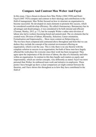 Compare And Contrast Max Weber And Fayol
In this essay, I have chosen to discuss how Max Weber (1864 1920) and Henri
Fayol (1841 1925) compare and contrast in their ideology and contributions to the
field of management. Max Weber focused on how to structure an organisation to
become successful. He developed six main elements to promote this success, which
he considered would develop efficiency. He called it bureaucracy. Bureaucracy has its
advantages and disadvantages, it was considered to be both rational and efficient
(Tiernan, Morley, 2013, p. 17), but for example Weber s rather strict division of
labour also led to workers becoming bored and unmotivated. The six elements that he
created were; Division of labour, Hierarchy, Selection, Career orientation,
Formalisation and Impersonality.... Show more content on Helpwriting.net ...
The two have been compared and contrasted above throughout and from that we can
deduce they exclude the concept of the external environment effecting an
organisation, which is not the case. This is why there is no one theorist with the
complete solution to success in an organisation, but both of these men have hugely
affected the work place for everyone since their work has been recognised. They
agree upon the importance of the division of labour, the idea of a hierarchy and rules
within an organisation. In contrast to this they handle such matters as equity and
impersonality, which are similar concepts, very differently as stated. Fayol was more
personal than Weber; he embraced team work and initiative in employees. These
points I have brought up show a clear comparison yet slight contrast between the
theorists, and I have shown this throughout as to how they have contributed in the
field of
 
