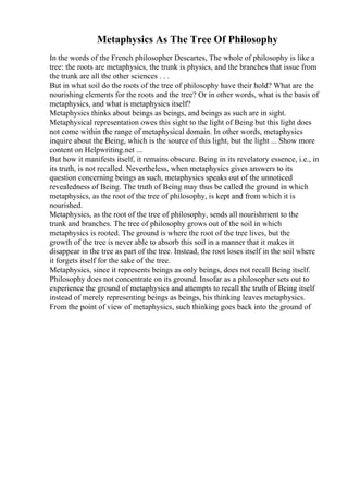 Metaphysics As The Tree Of Philosophy
In the words of the French philosopher Descartes, The whole of philosophy is like a
tree: the roots are metaphysics, the trunk is physics, and the branches that issue from
the trunk are all the other sciences . . .
But in what soil do the roots of the tree of philosophy have their hold? What are the
nourishing elements for the roots and the tree? Or in other words, what is the basis of
metaphysics, and what is metaphysics itself?
Metaphysics thinks about beings as beings, and beings as such are in sight.
Metaphysical representation owes this sight to the light of Being but this light does
not come within the range of metaphysical domain. In other words, metaphysics
inquire about the Being, which is the source of this light, but the light ... Show more
content on Helpwriting.net ...
But how it manifests itself, it remains obscure. Being in its revelatory essence, i.e., in
its truth, is not recalled. Nevertheless, when metaphysics gives answers to its
question concerning beings as such, metaphysics speaks out of the unnoticed
revealedness of Being. The truth of Being may thus be called the ground in which
metaphysics, as the root of the tree of philosophy, is kept and from which it is
nourished.
Metaphysics, as the root of the tree of philosophy, sends all nourishment to the
trunk and branches. The tree of philosophy grows out of the soil in which
metaphysics is rooted. The ground is where the root of the tree lives, but the
growth of the tree is never able to absorb this soil in a manner that it makes it
disappear in the tree as part of the tree. Instead, the root loses itself in the soil where
it forgets itself for the sake of the tree.
Metaphysics, since it represents beings as only beings, does not recall Being itself.
Philosophy does not concentrate on its ground. Insofar as a philosopher sets out to
experience the ground of metaphysics and attempts to recall the truth of Being itself
instead of merely representing beings as beings, his thinking leaves metaphysics.
From the point of view of metaphysics, such thinking goes back into the ground of
 