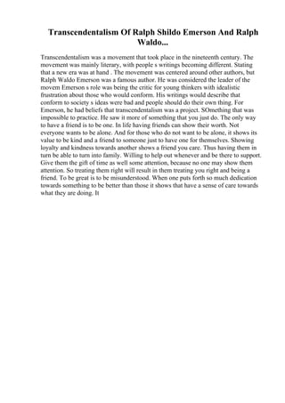 Transcendentalism Of Ralph Shildo Emerson And Ralph
Waldo...
Transcendentalism was a movement that took place in the nineteenth century. The
movement was mainly literary, with people s writings becoming different. Stating
that a new era was at hand . The movement was centered around other authors, but
Ralph Waldo Emerson was a famous author. He was considered the leader of the
movem Emerson s role was being the critic for young thinkers with idealistic
frustration about those who would conform. His writings would describe that
conform to society s ideas were bad and people should do their own thing. For
Emerson, he had beliefs that transcendentalism was a project. SOmething that was
impossible to practice. He saw it more of something that you just do. The only way
to have a friend is to be one. In life having friends can show their worth. Not
everyone wants to be alone. And for those who do not want to be alone, it shows its
value to be kind and a friend to someone just to have one for themselves. Showing
loyalty and kindness towards another shows a friend you care. Thus having them in
turn be able to turn into family. Willing to help out whenever and be there to support.
Give them the gift of time as well some attention, because no one may show them
attention. So treating them right will result in them treating you right and being a
friend. To be great is to be misunderstood. When one puts forth so much dedication
towards something to be better than those it shows that have a sense of care towards
what they are doing. It
 