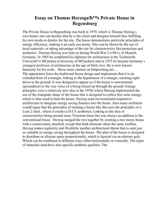 Essay on Thomas HerzogвЂ™s Private House in
Regensburg
The Private House in Regensburg was built in 1979, which is Thomas Herzog s
own home; one can declare that he is the client and designer himself thus fulfilling
his own needs or desires for the site. The house demonstrates particular principles of
energy efficiency, making it an early eco home. This can be shown by the use of
local materials, or taking advantage of the site for characteristics like protection and
aesthetics. Thomas Herzog was born in during World War 2 (1941), in Munich,
Germany. In 1965 he completed his diploma for architecture at the Technische
UniversitГ¤t MГјnchen (University of MГјnchen) and in 1973 he became Germany s
youngest professor of architecture at the age of thirty two. He is now known
famously for his work... Show more content on Helpwriting.net ...
The appearance loses the traditional house design and implements that it is an
extruded form of a triangle, linking to the hypotenuse of a triangle, reaching right
down to the ground. It was designed to appear as if the house is unwarranted
(groundless) or the vice versa of it being forced up through the ground. Energy
principles were a relatively new idea in the 1970s where Herzog implemented the
use of the triangular shape of the house that is designed to collect free solar energy,
which is later used to heat the house. Herzog used environmental responsive
architecture to integrate energy saving features into the home. Also many architects
would argue that the principles of creating a house like this uses the principles of a
Lean 2 shed , where it creates a D.I.Y aesthetics. Linking to the idea of
conservatories being around since Victorian times but was always an addition to the
conventional house . Herzog merged the two together by creating a two storey house
with a conservatory attached, except that both elements share the same roofline.
Herzog makes regularity and flexibility another architectural theme that is seen just
as valuable to energy saving throughout the house. The plan of the house is designed
to distribute or allocate space proportionally, which is layered via an abstract grid.
Which can be combined in different ways either horizontally or vertically. The types
of materials used have also specific aesthetic qualities. The
 