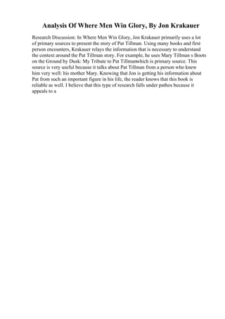 Analysis Of Where Men Win Glory, By Jon Krakauer
Research Discussion: In Where Men Win Glory, Jon Krakauer primarily uses a lot
of primary sources to present the story of Pat Tillman. Using many books and first
person encounters, Krakauer relays the information that is necessary to understand
the context around the Pat Tillman story. For example, he uses Mary Tillman s Boots
on the Ground by Dusk: My Tribute to Pat Tillmanwhich is primary source. This
source is very useful because it talks about Pat Tillman from a person who knew
him very well: his mother Mary. Knowing that Jon is getting his information about
Pat from such an important figure in his life, the reader knows that this book is
reliable as well. I believe that this type of research falls under pathos because it
appeals to a
 