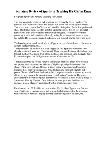 Sculpture Review of Spartacus Breaking His Chains Essay
Sculpture Review of Spartacus Breaking His Chains
This nineteen century sixteen inch sculpture was created by Denis Foyatier. The
sculpture is of Spartacus, a man who served as a leader in a revolt against slavery.
This statue was composed of bronze and could be distinguished by its fine polish and
style. This bronze statue stood in a mobile upright position, the left foot extended
forward, the arms crossed around the lower chest region. Foyatier succeeded in
producing a vivid and convincing figure by using the techniques of shape, texture
and details. His techniques suggest and appeal to a sense of intense power and vigor.
The brooding stance and overall shape of Spartacus gives the sculpture ... Show more
content on Helpwriting.net ...
The tenseness of his muscles is a clear suggestion that Spartacus was about to or
already performed some sort of movement. There is also a dominant s like shape runs
through the body beginning from above the knees and continues until the neck, this s
like curvature provides the figure with a sense of autonomous life.
The rough contrasting texture Foyatier uses makes Spartacus much more realistic
and proves to be very effective. His use of highly stylized polish contrasts the
shades of the arms and legs. He uses a lighter shade of polish around Spartacus s
muscles; these highly polished areas provide sheen and highlight strength and
power. The use of different shades of polish is imperative to the sculpture because it
allows his spectators to focus on the more central parts of Spartacus. The uneven
curly texture in the hair also plays an important role; it adds a more realistic image to
Spartacus s identity. The use of the different textures generates liveliness and
animates a sense of energy compressed within Spartacus s quiet pose.
Foyatier uses careful detail in his presentation. His details of Spartacus s face are
very effective as it creates a mood and sets an ideal atmosphere for the sculpture.
One can detect Spartacus s raging mood by the intense glare of his eyes, the
 