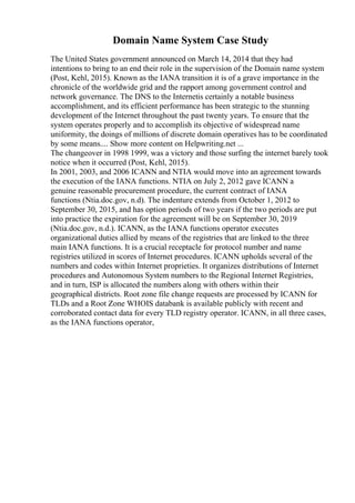Domain Name System Case Study
The United States government announced on March 14, 2014 that they had
intentions to bring to an end their role in the supervision of the Domain name system
(Post, Kehl, 2015). Known as the IANA transition it is of a grave importance in the
chronicle of the worldwide grid and the rapport among government control and
network governance. The DNS to the Internetis certainly a notable business
accomplishment, and its efficient performance has been strategic to the stunning
development of the Internet throughout the past twenty years. To ensure that the
system operates properly and to accomplish its objective of widespread name
uniformity, the doings of millions of discrete domain operatives has to be coordinated
by some means.... Show more content on Helpwriting.net ...
The changeover in 1998 1999, was a victory and those surfing the internet barely took
notice when it occurred (Post, Kehl, 2015).
In 2001, 2003, and 2006 ICANN and NTIA would move into an agreement towards
the execution of the IANA functions. NTIA on July 2, 2012 gave ICANN a
genuine reasonable procurement procedure, the current contract of IANA
functions (Ntia.doc.gov, n.d). The indenture extends from October 1, 2012 to
September 30, 2015, and has option periods of two years if the two periods are put
into practice the expiration for the agreement will be on September 30, 2019
(Ntia.doc.gov, n.d.). ICANN, as the IANA functions operator executes
organizational duties allied by means of the registries that are linked to the three
main IANA functions. It is a crucial receptacle for protocol number and name
registries utilized in scores of Internet procedures. ICANN upholds several of the
numbers and codes within Internet proprieties. It organizes distributions of Internet
procedures and Autonomous System numbers to the Regional Internet Registries,
and in turn, ISP is allocated the numbers along with others within their
geographical districts. Root zone file change requests are processed by ICANN for
TLDs and a Root Zone WHOIS databank is available publicly with recent and
corroborated contact data for every TLD registry operator. ICANN, in all three cases,
as the IANA functions operator,
 