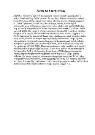 Safety Of Sharps Essay
The OR is naturally a high risk environment, surgery naturally exposes staff to
patient blood and body fluids, involves the handling of sharp instruments, and the
close interactions of the surgical team within a limited amount of space (Jagger et
al., 2011). Operations involve the types of sharps; trocars, some surgical
instruments, saws, drills, reamers, and some suture needles and scalpel blades that
may not easily be replaced with Safety Engineered Devices (SED s) (Guest, Kable,
McLeod, 2010). The majority of sharps injuries within the OR result from handling
sharps, such as needles, blades and sharp instruments hand to hand (Jagger et al.,
2011). Decreasing the number of sharps injures has become a vital workplace safety
issue, while Australia has not yet legislated for the prevention of sharps injuries,
internationally Europe and America have seen the introduction of such legislation
(European Agency for Safety and Health at Work, 2010; Needlestick Safety and
Prevention Act of 2000, 2000). There are professional body guidelines and industry
standards aimed at protecting healthcare... Show more content on Helpwriting.net ...
The Australian College of Operating Room Nurses (2014) also recommend the
wearing of personal protection equipment, proper disposal of sharps and the
inclusion of a sharps injury prevention education program as part of the operating
suite professional development. Although guidelines for the safe handling of sharps
have been developed by professional bodies, national governance bodies and facilities
there continues to be high numbers of sharps injuries (Jagger et al.,
 