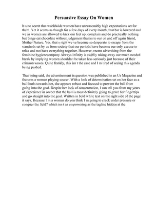 Persuasive Essay On Women
It s no secret that worldwide women have unreasonably high expectations set for
them. Yet it seems as though for a few days of every month, that bar is lowered and
we as women are allowed to kick our feet up, complain and do practically nothing
but binge eat chocolate without judgement thanks to our on and off again friend,
Mother Nature. Yes, that s right we ve become so desperate to escape from the
standards set by us from society that our periods have become our only excuse to
relax and not have everything together. However, recent advertising from the
feminine hygienecompany Always Infinity is swiftly taking away our much needed
break by implying women shouldn t be taken less seriously just because of their
crimson waves. Quite frankly, this isn t the case and I m tired of seeing this agenda
being pushed.
That being said, the advertisement in question was published in an Us Magazine and
features a woman playing soccer. With a look of determination set on her face as a
ball hurls towards her, she appears robust and focused to prevent the ball from
going into the goal. Despite her look of concentration, I can tell you from my years
of experience in soccer that the ball is most definitely going to graze her fingertips
and go straight into the goal. Written in bold white text on the right side of the page
it says, Because I m a woman do you think I m going to crack under pressure or
conquer the field? which isn t as empowering as the tagline hidden at the
 