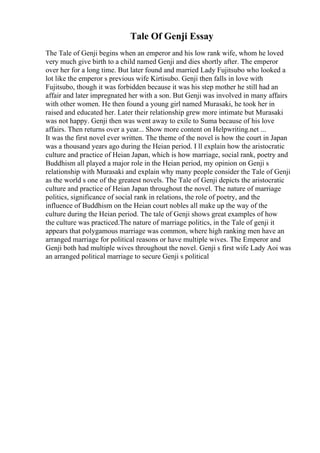 Tale Of Genji Essay
The Tale of Genji begins when an emperor and his low rank wife, whom he loved
very much give birth to a child named Genji and dies shortly after. The emperor
over her for a long time. But later found and married Lady Fujitsubo who looked a
lot like the emperor s previous wife Kirtisubo. Genji then falls in love with
Fujitsubo, though it was forbidden because it was his step mother he still had an
affair and later impregnated her with a son. But Genji was involved in many affairs
with other women. He then found a young girl named Murasaki, he took her in
raised and educated her. Later their relationship grew more intimate but Murasaki
was not happy. Genji then was went away to exile to Suma because of his love
affairs. Then returns over a year... Show more content on Helpwriting.net ...
It was the first novel ever written. The theme of the novel is how the court in Japan
was a thousand years ago during the Heian period. I ll explain how the aristocratic
culture and practice of Heian Japan, which is how marriage, social rank, poetry and
Buddhism all played a major role in the Heian period, my opinion on Genji s
relationship with Murasaki and explain why many people consider the Tale of Genji
as the world s one of the greatest novels. The Tale of Genji depicts the aristocratic
culture and practice of Heian Japan throughout the novel. The nature of marriage
politics, significance of social rank in relations, the role of poetry, and the
influence of Buddhism on the Heian court nobles all make up the way of the
culture during the Heian period. The tale of Genji shows great examples of how
the culture was practiced.The nature of marriage politics, in the Tale of genji it
appears that polygamous marriage was common, where high ranking men have an
arranged marriage for political reasons or have multiple wives. The Emperor and
Genji both had multiple wives throughout the novel. Genji s first wife Lady Aoi was
an arranged political marriage to secure Genji s political
 