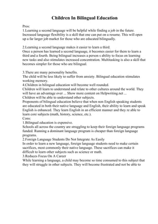 Children In Bilingual Education
Pros:
1.Learning a second language will be helpful while finding a job in the future.
Increased language flexibility is a skill that one can put on a resume. This will open
up a far larger job market for those who are educated bilingually.
2.Learning a second language makes it easier to learn a third.
Once a person has learned a second language, it becomes easier for them to learn a
third and a fourth. Being bilingual increases a person s ability to focus on learning
new tasks and also stimulates increased concentration. Multitasking is also a skill that
becomes simpler for those who are bilingual.
3.There are many personality benefits.
The child will be less likely to suffer from anxiety. Bilingual education stimulates
working memory.
4.Children in bilingual education will become well rounded.
Children will learn to understand and relate to other cultures around the world. They
will have an advantage over ... Show more content on Helpwriting.net ...
Children will be able to understand other subjects.
Proponents of bilingual education believe that when non English speaking students
are educated in both their native language and English, their ability to learn and speak
English is enhanced. They learn English in an efficient manner and they re able to
learn core subjects (math, history, science, etc.).
Cons:
1.Bilingual education is expensive.
Schools all across the country are struggling to keep their foreign language programs
funded. Running a dominant language program is cheaper than foreign language
programs.
2.Foreign Language Students Do Not Integrate As Easily
In order to learn a new language, foreign language students need to make certain
sacrifices, most commonly their native language. These sacrifices can make it
difficult to learn other subjects such as science or math.
3.Reduces Focus On A Career
While learning a language, a child may become so time consumed to this subject that
they will struggle in other subjects. They will become frustrated and not be able to
 