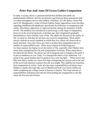 Peter Pan And Anne Of Green Gables Comparison
In today s society, there is a persistent belief that children and adults are
fundamentally different. Society has placed a gap between these generations that
is evident throughout movies and children s literature. In J.M. Barrie s Peter Pan
and L.M. Montgomery s Anne of Green Gables, binary oppositions come into play
regarding childhood and adulthood, specifically the difference in imagination and
reality. This binary opposition is expressed greatly among the characters in both
novels. The children were introduced as possessing a wide range of imagination,
however as the novel progressed, as do their age, their imagination gradually
diminished to a more realistic view of life. The adults are focused on the reality of
life, so much so, that they do not have any room for imagination. These adults
always conform to social standards in which they live a basic life from work to
home and back. They don t have any time to ponder their imagination due to a
number of responsibilities and... Show more content on Helpwriting.net ...
As Anne matures she begins to see the reality of life, especially after Mathew dies.
Anne stops reimagining her life and commonplace locations. When asked about
her plans for the future, she doesn t go off on tangents and is straight to the point. I
m just as ambitious as ever. Only, I ve changed the object of my ambitions. I m
going to be a good teacher and I m going to save your eyesight. ... What curves and
hills and valleys further on. Anne also stops reimagining her prayers and at the end
of the novel and rehearses a prayer that she was taught. This signifies her transition
from imagination to reality. Anne also has more responsibilities and duties since
Matthew s death. She must take care of Marilla and look over Green Gables all
while completing her college course to become a teacher. This large amount of
responsibilities and duties prevents her from probing her imagination as she did
when she first arrived at Green
 