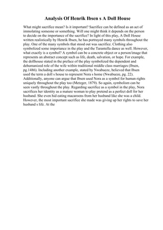 Analysis Of Henrik Ibsen s A Doll House
What might sacrifice mean? Is it important? Sacrifice can be defined as an act of
immolating someone or something. Will one might think it depends on the person
to decide on the importance of the sacrifice? In light of this play, A Doll House
written realistically by Henrik Ibsen, he has portrayed many symbols throughout the
play. One of the many symbols that stood out was sacrifice. Clothing also
symbolized some importance in the play and the Tarantella dance as well. However,
what exactly is a symbol? A symbol can be a concrete object or a person/image that
represents an abstract concept such as life, death, salvation, or hope. For example,
the dollhouse stated in the preface of the play symbolized the dependent and
dehumanized role of the wife within traditional middle class marriages (Ibsen,
pg.1486). Including another example, stated by Nwabueze, believed that Ibsen
used the term a doll s house to represent Nora s home (Nwabueze, pg. 22).
Additionally, anyone can argue that Ibsen used Nora as a symbol for human rights
uniquely throughout the play too (Metzger, 1879). So again, symbolism can be
seen vastly throughout the play. Regarding sacrifice as a symbol in the play, Nora
sacrifices her identity as a mature woman to play pretend as a perfect doll for her
husband. She even hid eating macaroons from her husband like she was a child.
However, the most important sacrifice she made was giving up her rights to save her
husband s life. At the
 