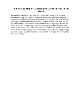 A Very Old Man Vs. Handsomest Drowned Man In The
World
The strangers affect on society after they came to town are opposite. After the
angle from A Very Old Man with Enormous Wings came, people started going to
sideshow to see him and the spider woman later on in the story. It is clear that they
do it to get some entertainment from seeing someone different from them and did
not care about how horrid the old man s conditions are. If anything is true, the old
man s arrival lead to the society becoming more immoral and more callous. The
arrival of the corpse, on the other hand, from The Handsomest Drowned Man in the
World made society becoming more moral and less callous. Upon seeing the crops,
the town s people began to imagine the amazing feats of strength that he might had
done like planting
 
