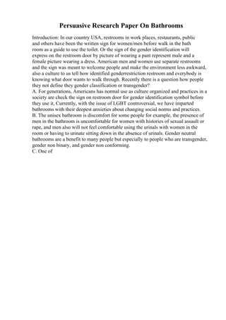 Persuasive Research Paper On Bathrooms
Introduction: In our country USA, restrooms in work places, restaurants, public
and others have been the written sign for women/men before walk in the bath
room as a guide to use the toilet. Or the sign of the gender identification will
express on the restroom door by picture of wearing a pant represent male and a
female picture wearing a dress. American men and women use separate restrooms
and the sign was meant to welcome people and make the environment less awkward,
also a culture to us tell how identified genderrestriction restroom and everybody is
knowing what door wants to walk through. Recently there is a question how people
they not define they gender classification or transgender?
A. For generations, Americans has normal use as culture organized and practices in a
society are check the sign on restroom door for gender identification symbol before
they use it, Currently, with the issue of LGBT controversial, we have imparted
bathrooms with their deepest anxieties about changing social norms and practices.
B. The unisex bathroom is discomfort for some people for example, the presence of
men in the bathroom is uncomfortable for women with histories of sexual assault or
rape, and men also will not feel comfortable using the urinals with women in the
room or having to urinate sitting down in the absence of urinals. Gender neutral
bathrooms are a benefit to many people but especially to people who are transgender,
gender non binary, and gender non conforming.
C. One of
 