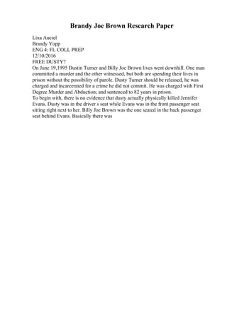 Brandy Joe Brown Research Paper
Lixa Auciel
Brandy Yopp
ENG 4: FL COLL PREP
12/10/2016
FREE DUSTY?
On June 19,1995 Dustin Turner and Billy Joe Brown lives went downhill. One man
committed a murder and the other witnessed, but both are spending their lives in
prison without the possibility of parole. Dusty Turner should be released, he was
charged and incarcerated for a crime he did not commit. He was charged with First
Degree Murder and Abduction; and sentenced to 82 years in prison.
To begin with, there is no evidence that dusty actually physically killed Jennifer
Evans. Dusty was in the driver s seat while Evans was in the front passenger seat
sitting right next to her. Billy Joe Brown was the one seated in the back passenger
seat behind Evans. Basically there was
 