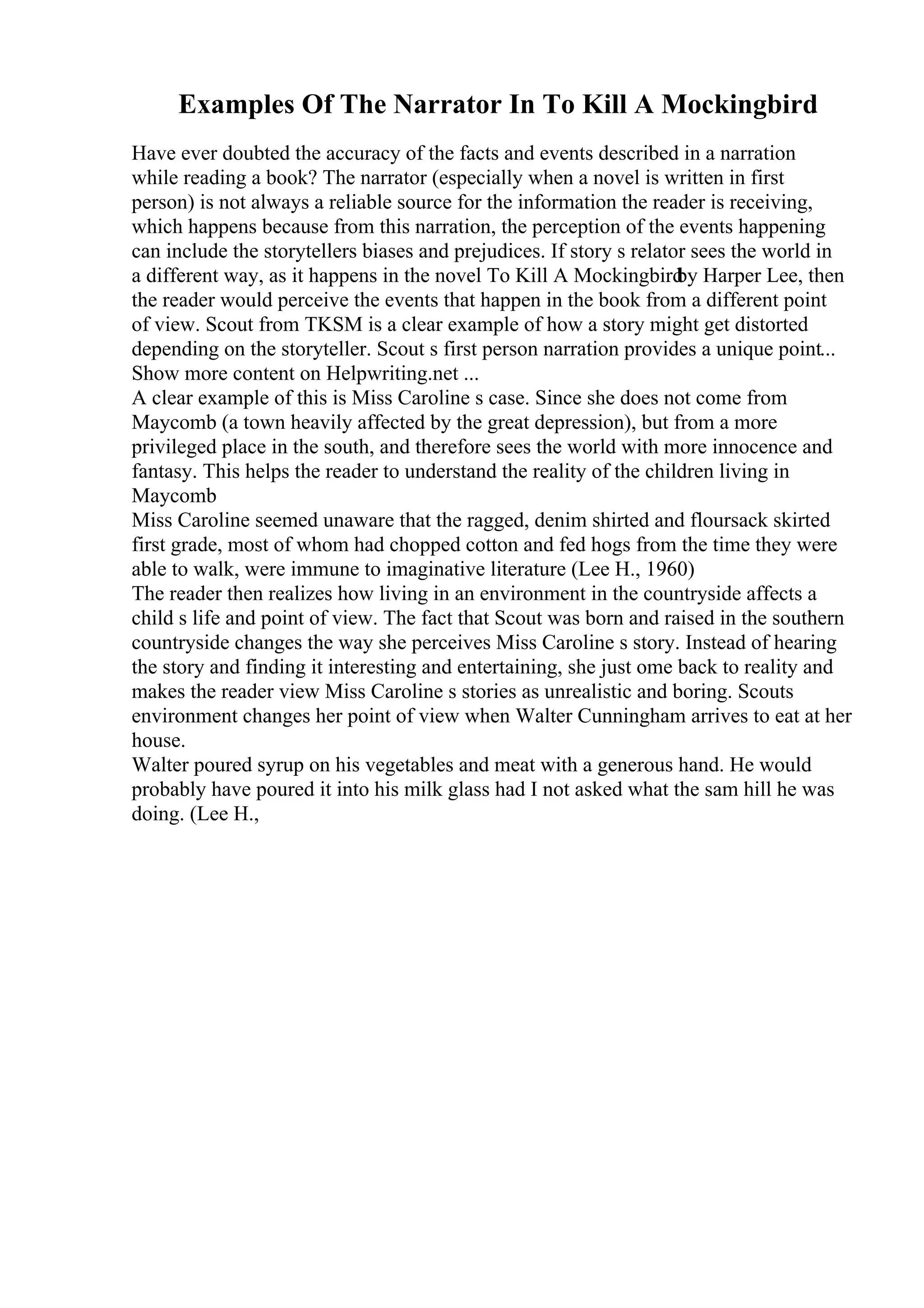 Examples Of The Narrator In To Kill A Mockingbird
Have ever doubted the accuracy of the facts and events described in a narration
while reading a book? The narrator (especially when a novel is written in first
person) is not always a reliable source for the information the reader is receiving,
which happens because from this narration, the perception of the events happening
can include the storytellers biases and prejudices. If story s relator sees the world in
a different way, as it happens in the novel To Kill A Mockingbird
by Harper Lee, then
the reader would perceive the events that happen in the book from a different point
of view. Scout from TKSM is a clear example of how a story might get distorted
depending on the storyteller. Scout s first person narration provides a unique point...
Show more content on Helpwriting.net ...
A clear example of this is Miss Caroline s case. Since she does not come from
Maycomb (a town heavily affected by the great depression), but from a more
privileged place in the south, and therefore sees the world with more innocence and
fantasy. This helps the reader to understand the reality of the children living in
Maycomb
Miss Caroline seemed unaware that the ragged, denim shirted and floursack skirted
first grade, most of whom had chopped cotton and fed hogs from the time they were
able to walk, were immune to imaginative literature (Lee H., 1960)
The reader then realizes how living in an environment in the countryside affects a
child s life and point of view. The fact that Scout was born and raised in the southern
countryside changes the way she perceives Miss Caroline s story. Instead of hearing
the story and finding it interesting and entertaining, she just ome back to reality and
makes the reader view Miss Caroline s stories as unrealistic and boring. Scouts
environment changes her point of view when Walter Cunningham arrives to eat at her
house.
Walter poured syrup on his vegetables and meat with a generous hand. He would
probably have poured it into his milk glass had I not asked what the sam hill he was
doing. (Lee H.,
 
