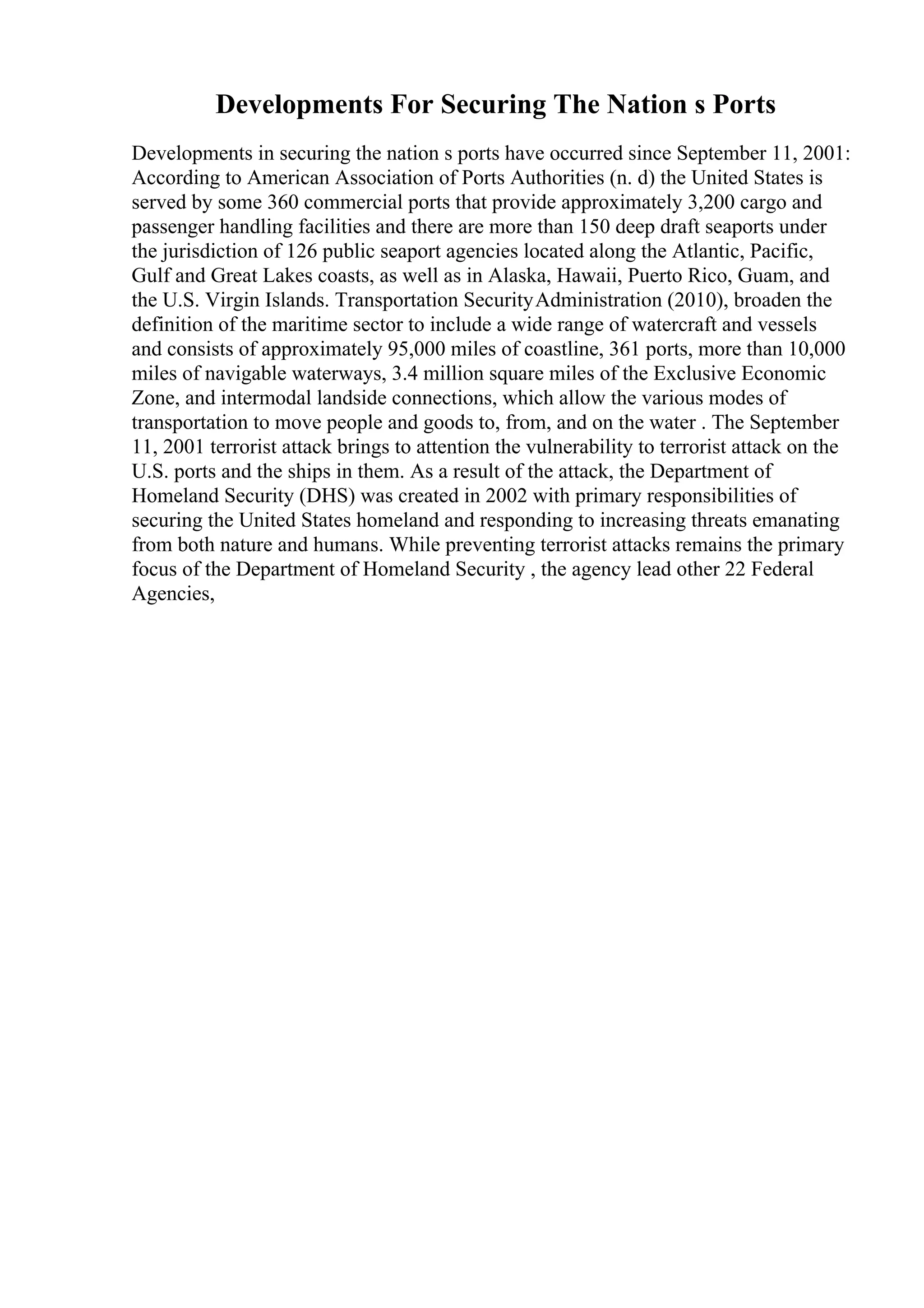 Developments For Securing The Nation s Ports
Developments in securing the nation s ports have occurred since September 11, 2001:
According to American Association of Ports Authorities (n. d) the United States is
served by some 360 commercial ports that provide approximately 3,200 cargo and
passenger handling facilities and there are more than 150 deep draft seaports under
the jurisdiction of 126 public seaport agencies located along the Atlantic, Pacific,
Gulf and Great Lakes coasts, as well as in Alaska, Hawaii, Puerto Rico, Guam, and
the U.S. Virgin Islands. Transportation SecurityAdministration (2010), broaden the
definition of the maritime sector to include a wide range of watercraft and vessels
and consists of approximately 95,000 miles of coastline, 361 ports, more than 10,000
miles of navigable waterways, 3.4 million square miles of the Exclusive Economic
Zone, and intermodal landside connections, which allow the various modes of
transportation to move people and goods to, from, and on the water . The September
11, 2001 terrorist attack brings to attention the vulnerability to terrorist attack on the
U.S. ports and the ships in them. As a result of the attack, the Department of
Homeland Security (DHS) was created in 2002 with primary responsibilities of
securing the United States homeland and responding to increasing threats emanating
from both nature and humans. While preventing terrorist attacks remains the primary
focus of the Department of Homeland Security , the agency lead other 22 Federal
Agencies,
 