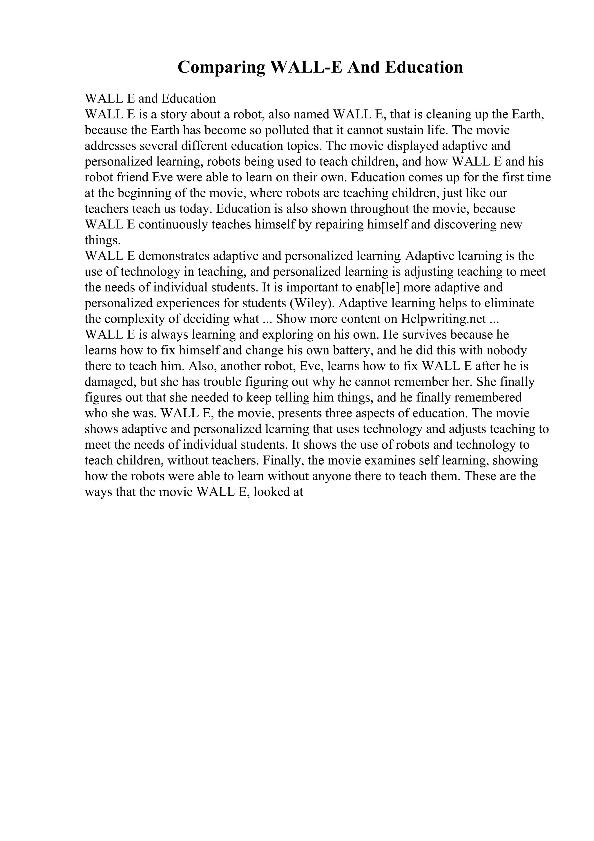 Comparing WALL-E And Education
WALL E and Education
WALL E is a story about a robot, also named WALL E, that is cleaning up the Earth,
because the Earth has become so polluted that it cannot sustain life. The movie
addresses several different education topics. The movie displayed adaptive and
personalized learning, robots being used to teach children, and how WALL E and his
robot friend Eve were able to learn on their own. Education comes up for the first time
at the beginning of the movie, where robots are teaching children, just like our
teachers teach us today. Education is also shown throughout the movie, because
WALL E continuously teaches himself by repairing himself and discovering new
things.
WALL E demonstrates adaptive and personalized learning. Adaptive learning is the
use of technology in teaching, and personalized learning is adjusting teaching to meet
the needs of individual students. It is important to enab[le] more adaptive and
personalized experiences for students (Wiley). Adaptive learning helps to eliminate
the complexity of deciding what ... Show more content on Helpwriting.net ...
WALL E is always learning and exploring on his own. He survives because he
learns how to fix himself and change his own battery, and he did this with nobody
there to teach him. Also, another robot, Eve, learns how to fix WALL E after he is
damaged, but she has trouble figuring out why he cannot remember her. She finally
figures out that she needed to keep telling him things, and he finally remembered
who she was. WALL E, the movie, presents three aspects of education. The movie
shows adaptive and personalized learning that uses technology and adjusts teaching to
meet the needs of individual students. It shows the use of robots and technology to
teach children, without teachers. Finally, the movie examines self learning, showing
how the robots were able to learn without anyone there to teach them. These are the
ways that the movie WALL E, looked at
 