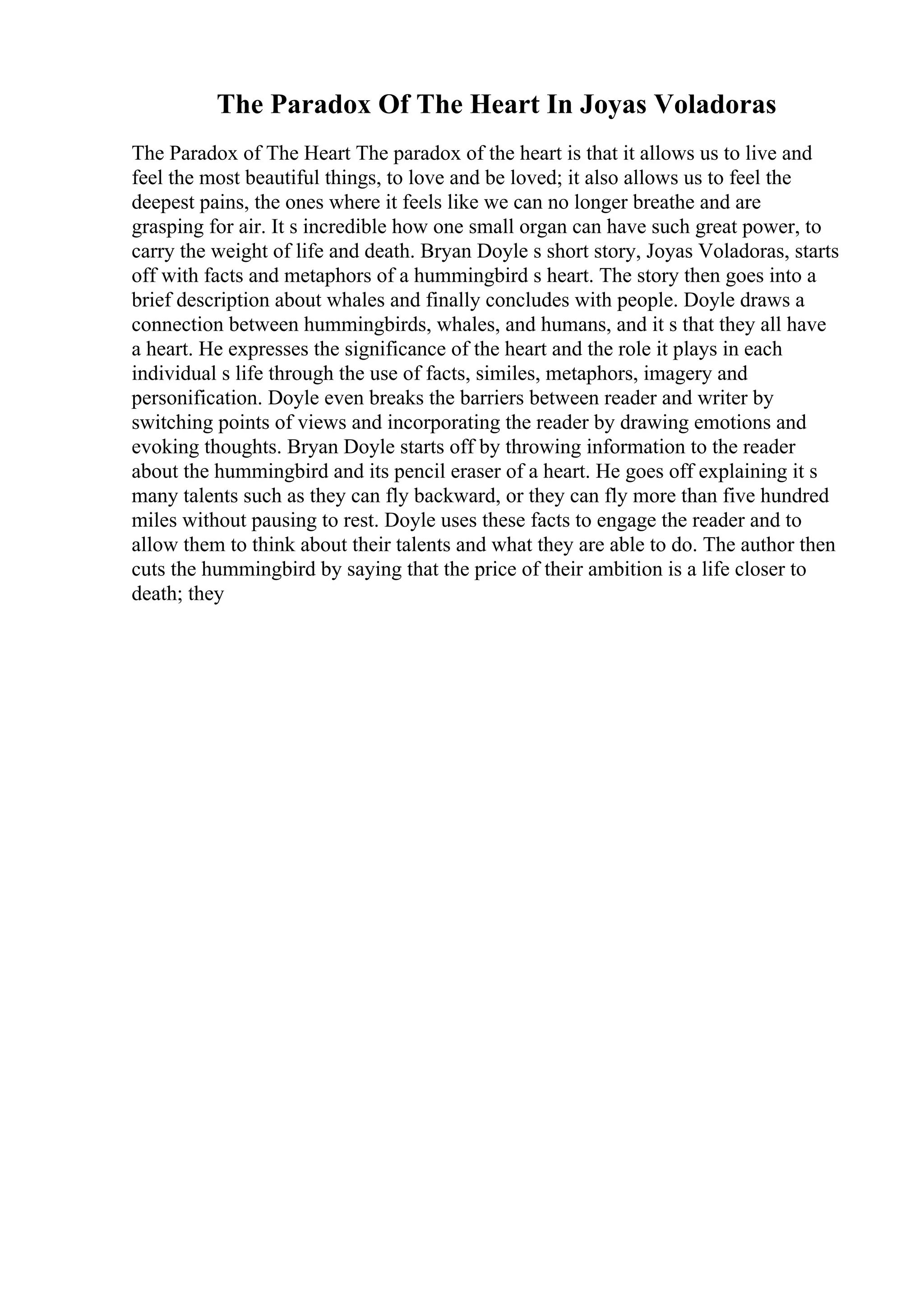 The Paradox Of The Heart In Joyas Voladoras
The Paradox of The Heart The paradox of the heart is that it allows us to live and
feel the most beautiful things, to love and be loved; it also allows us to feel the
deepest pains, the ones where it feels like we can no longer breathe and are
grasping for air. It s incredible how one small organ can have such great power, to
carry the weight of life and death. Bryan Doyle s short story, Joyas Voladoras, starts
off with facts and metaphors of a hummingbird s heart. The story then goes into a
brief description about whales and finally concludes with people. Doyle draws a
connection between hummingbirds, whales, and humans, and it s that they all have
a heart. He expresses the significance of the heart and the role it plays in each
individual s life through the use of facts, similes, metaphors, imagery and
personification. Doyle even breaks the barriers between reader and writer by
switching points of views and incorporating the reader by drawing emotions and
evoking thoughts. Bryan Doyle starts off by throwing information to the reader
about the hummingbird and its pencil eraser of a heart. He goes off explaining it s
many talents such as they can fly backward, or they can fly more than five hundred
miles without pausing to rest. Doyle uses these facts to engage the reader and to
allow them to think about their talents and what they are able to do. The author then
cuts the hummingbird by saying that the price of their ambition is a life closer to
death; they
 