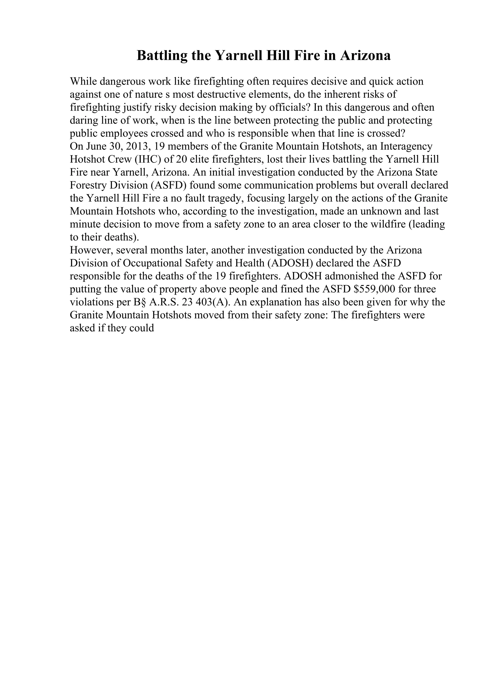 Battling the Yarnell Hill Fire in Arizona
While dangerous work like firefighting often requires decisive and quick action
against one of nature s most destructive elements, do the inherent risks of
firefighting justify risky decision making by officials? In this dangerous and often
daring line of work, when is the line between protecting the public and protecting
public employees crossed and who is responsible when that line is crossed?
On June 30, 2013, 19 members of the Granite Mountain Hotshots, an Interagency
Hotshot Crew (IHC) of 20 elite firefighters, lost their lives battling the Yarnell Hill
Fire near Yarnell, Arizona. An initial investigation conducted by the Arizona State
Forestry Division (ASFD) found some communication problems but overall declared
the Yarnell Hill Fire a no fault tragedy, focusing largely on the actions of the Granite
Mountain Hotshots who, according to the investigation, made an unknown and last
minute decision to move from a safety zone to an area closer to the wildfire (leading
to their deaths).
However, several months later, another investigation conducted by the Arizona
Division of Occupational Safety and Health (ADOSH) declared the ASFD
responsible for the deaths of the 19 firefighters. ADOSH admonished the ASFD for
putting the value of property above people and fined the ASFD $559,000 for three
violations per В§ A.R.S. 23 403(A). An explanation has also been given for why the
Granite Mountain Hotshots moved from their safety zone: The firefighters were
asked if they could
 