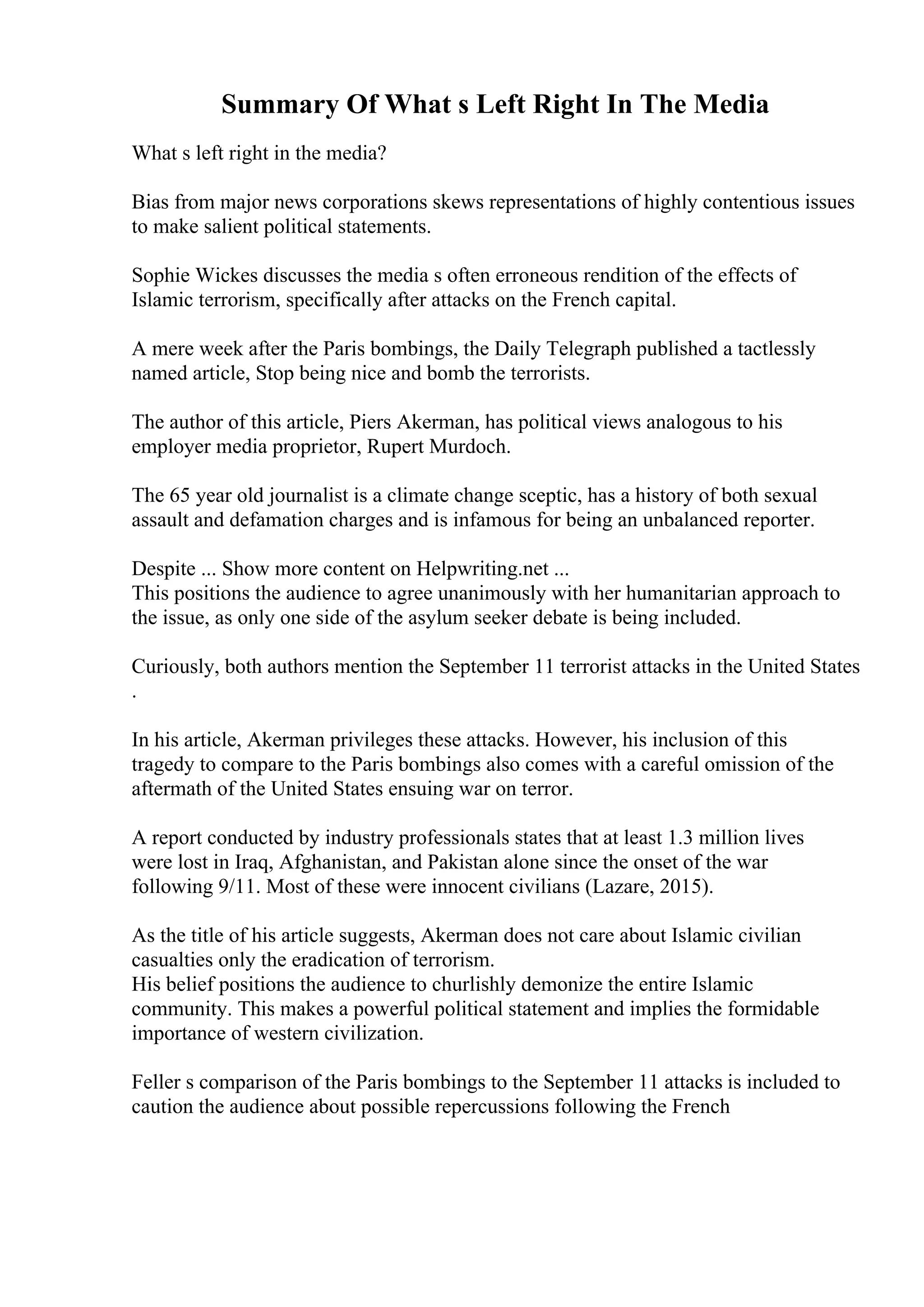 Summary Of What s Left Right In The Media
What s left right in the media?
Bias from major news corporations skews representations of highly contentious issues
to make salient political statements.
Sophie Wickes discusses the media s often erroneous rendition of the effects of
Islamic terrorism, specifically after attacks on the French capital.
A mere week after the Paris bombings, the Daily Telegraph published a tactlessly
named article, Stop being nice and bomb the terrorists.
The author of this article, Piers Akerman, has political views analogous to his
employer media proprietor, Rupert Murdoch.
The 65 year old journalist is a climate change sceptic, has a history of both sexual
assault and defamation charges and is infamous for being an unbalanced reporter.
Despite ... Show more content on Helpwriting.net ...
This positions the audience to agree unanimously with her humanitarian approach to
the issue, as only one side of the asylum seeker debate is being included.
Curiously, both authors mention the September 11 terrorist attacks in the United States
.
In his article, Akerman privileges these attacks. However, his inclusion of this
tragedy to compare to the Paris bombings also comes with a careful omission of the
aftermath of the United States ensuing war on terror.
A report conducted by industry professionals states that at least 1.3 million lives
were lost in Iraq, Afghanistan, and Pakistan alone since the onset of the war
following 9/11. Most of these were innocent civilians (Lazare, 2015).
As the title of his article suggests, Akerman does not care about Islamic civilian
casualties only the eradication of terrorism.
His belief positions the audience to churlishly demonize the entire Islamic
community. This makes a powerful political statement and implies the formidable
importance of western civilization.
Feller s comparison of the Paris bombings to the September 11 attacks is included to
caution the audience about possible repercussions following the French
 