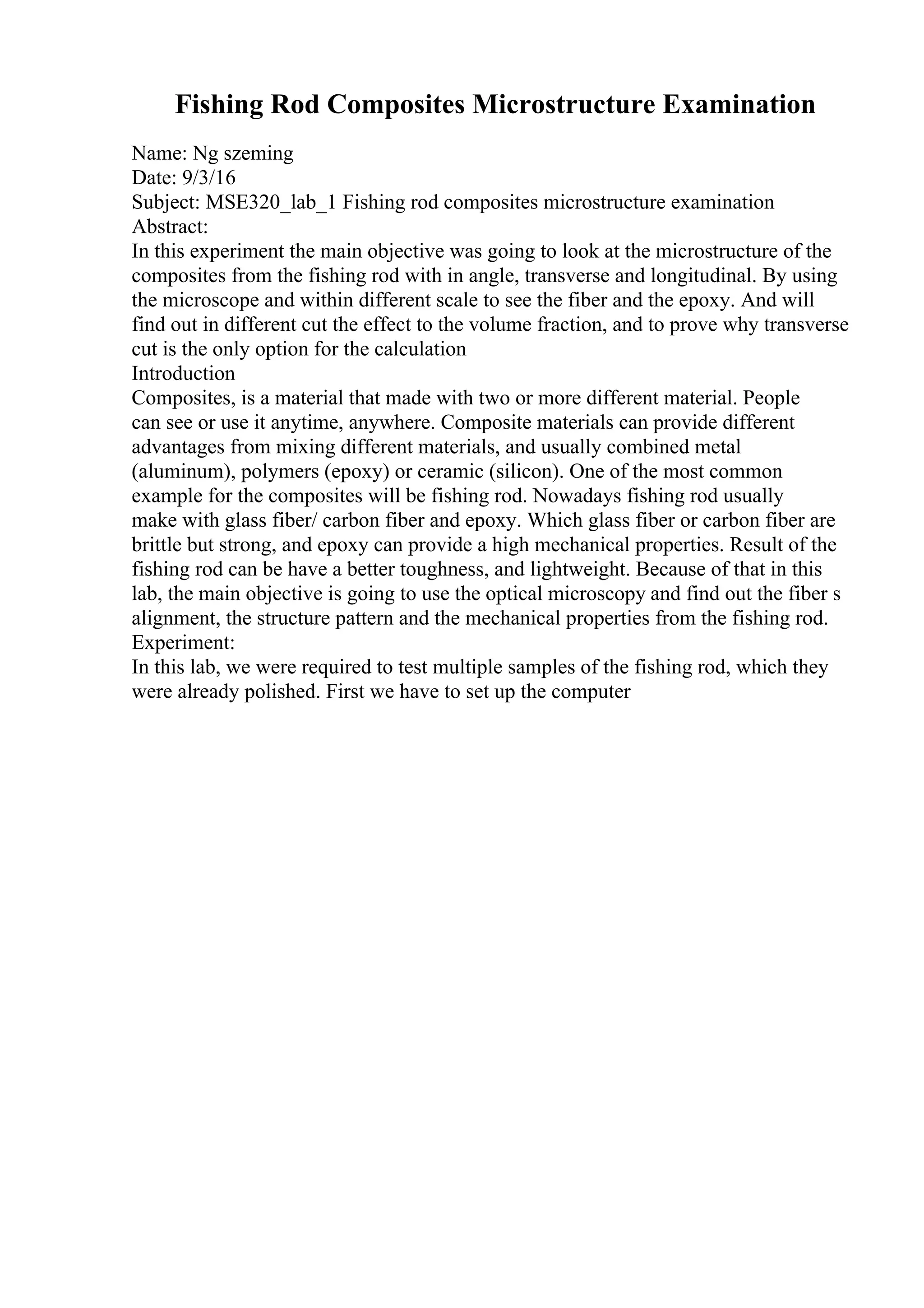 Fishing Rod Composites Microstructure Examination
Name: Ng szeming
Date: 9/3/16
Subject: MSE320_lab_1 Fishing rod composites microstructure examination
Abstract:
In this experiment the main objective was going to look at the microstructure of the
composites from the fishing rod with in angle, transverse and longitudinal. By using
the microscope and within different scale to see the fiber and the epoxy. And will
find out in different cut the effect to the volume fraction, and to prove why transverse
cut is the only option for the calculation
Introduction
Composites, is a material that made with two or more different material. People
can see or use it anytime, anywhere. Composite materials can provide different
advantages from mixing different materials, and usually combined metal
(aluminum), polymers (epoxy) or ceramic (silicon). One of the most common
example for the composites will be fishing rod. Nowadays fishing rod usually
make with glass fiber/ carbon fiber and epoxy. Which glass fiber or carbon fiber are
brittle but strong, and epoxy can provide a high mechanical properties. Result of the
fishing rod can be have a better toughness, and lightweight. Because of that in this
lab, the main objective is going to use the optical microscopy and find out the fiber s
alignment, the structure pattern and the mechanical properties from the fishing rod.
Experiment:
In this lab, we were required to test multiple samples of the fishing rod, which they
were already polished. First we have to set up the computer
 