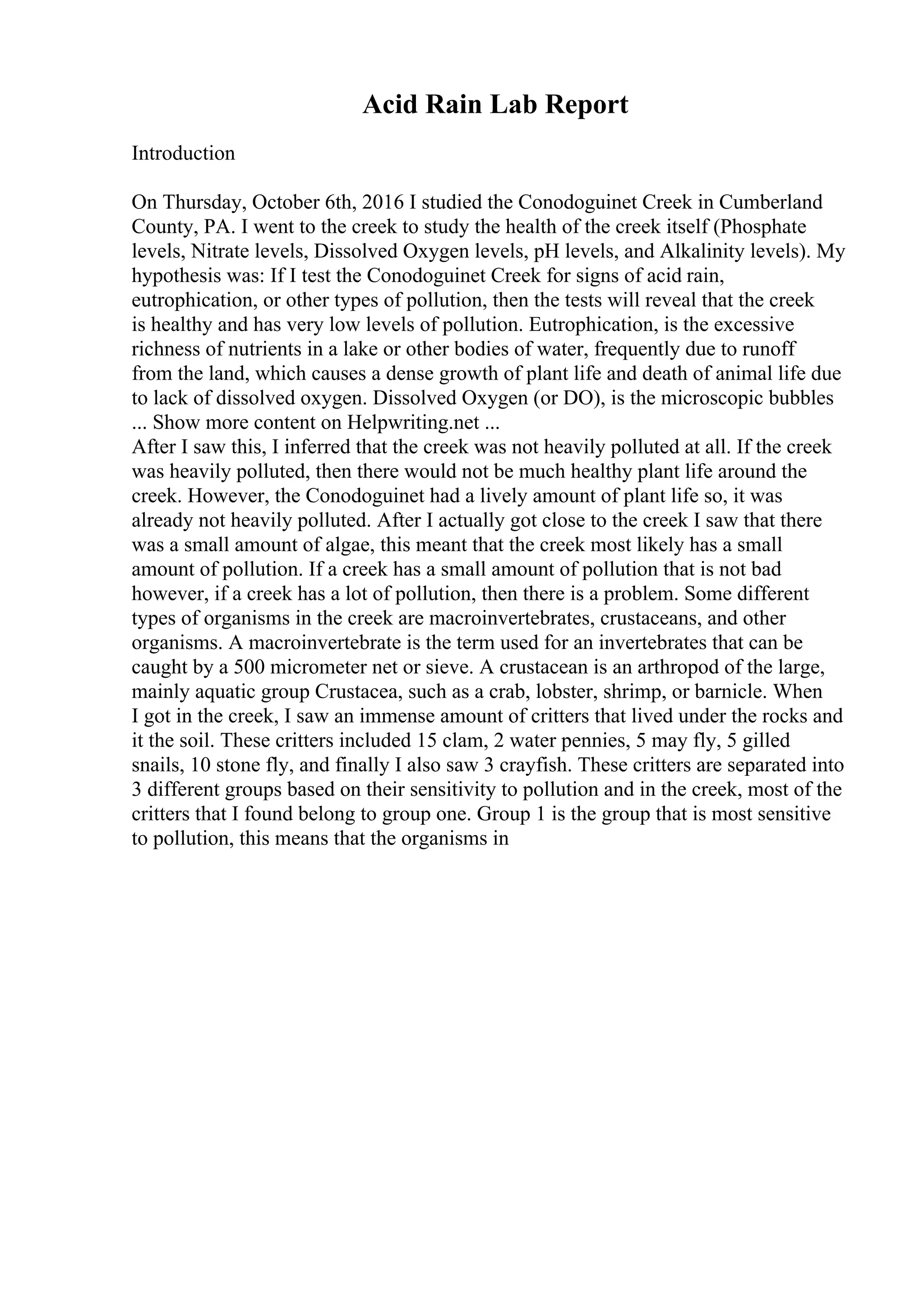 Acid Rain Lab Report
Introduction
On Thursday, October 6th, 2016 I studied the Conodoguinet Creek in Cumberland
County, PA. I went to the creek to study the health of the creek itself (Phosphate
levels, Nitrate levels, Dissolved Oxygen levels, pH levels, and Alkalinity levels). My
hypothesis was: If I test the Conodoguinet Creek for signs of acid rain,
eutrophication, or other types of pollution, then the tests will reveal that the creek
is healthy and has very low levels of pollution. Eutrophication, is the excessive
richness of nutrients in a lake or other bodies of water, frequently due to runoff
from the land, which causes a dense growth of plant life and death of animal life due
to lack of dissolved oxygen. Dissolved Oxygen (or DO), is the microscopic bubbles
... Show more content on Helpwriting.net ...
After I saw this, I inferred that the creek was not heavily polluted at all. If the creek
was heavily polluted, then there would not be much healthy plant life around the
creek. However, the Conodoguinet had a lively amount of plant life so, it was
already not heavily polluted. After I actually got close to the creek I saw that there
was a small amount of algae, this meant that the creek most likely has a small
amount of pollution. If a creek has a small amount of pollution that is not bad
however, if a creek has a lot of pollution, then there is a problem. Some different
types of organisms in the creek are macroinvertebrates, crustaceans, and other
organisms. A macroinvertebrate is the term used for an invertebrates that can be
caught by a 500 micrometer net or sieve. A crustacean is an arthropod of the large,
mainly aquatic group Crustacea, such as a crab, lobster, shrimp, or barnicle. When
I got in the creek, I saw an immense amount of critters that lived under the rocks and
it the soil. These critters included 15 clam, 2 water pennies, 5 may fly, 5 gilled
snails, 10 stone fly, and finally I also saw 3 crayfish. These critters are separated into
3 different groups based on their sensitivity to pollution and in the creek, most of the
critters that I found belong to group one. Group 1 is the group that is most sensitive
to pollution, this means that the organisms in
 